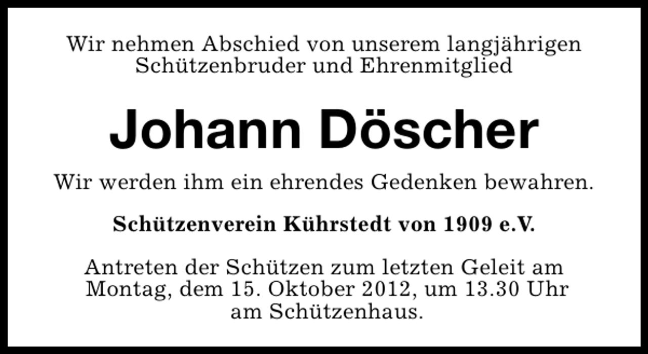 <p>Wir nehmen Abschied von unserem langjährigen<br />Schützenbruder und Ehrenmitglied</p><p>Johann Döscher<br />Wir werden ihm ein ehrendes Gedenken bewahren.<br />Schützenverein Kührstedt von 1909 e.V.<br />Antreten der Schützen zum letzten Geleit am<br />Montag, dem 15. Oktober 2012, um 13.30 Uhr<br />am Schützenhaus.</p>