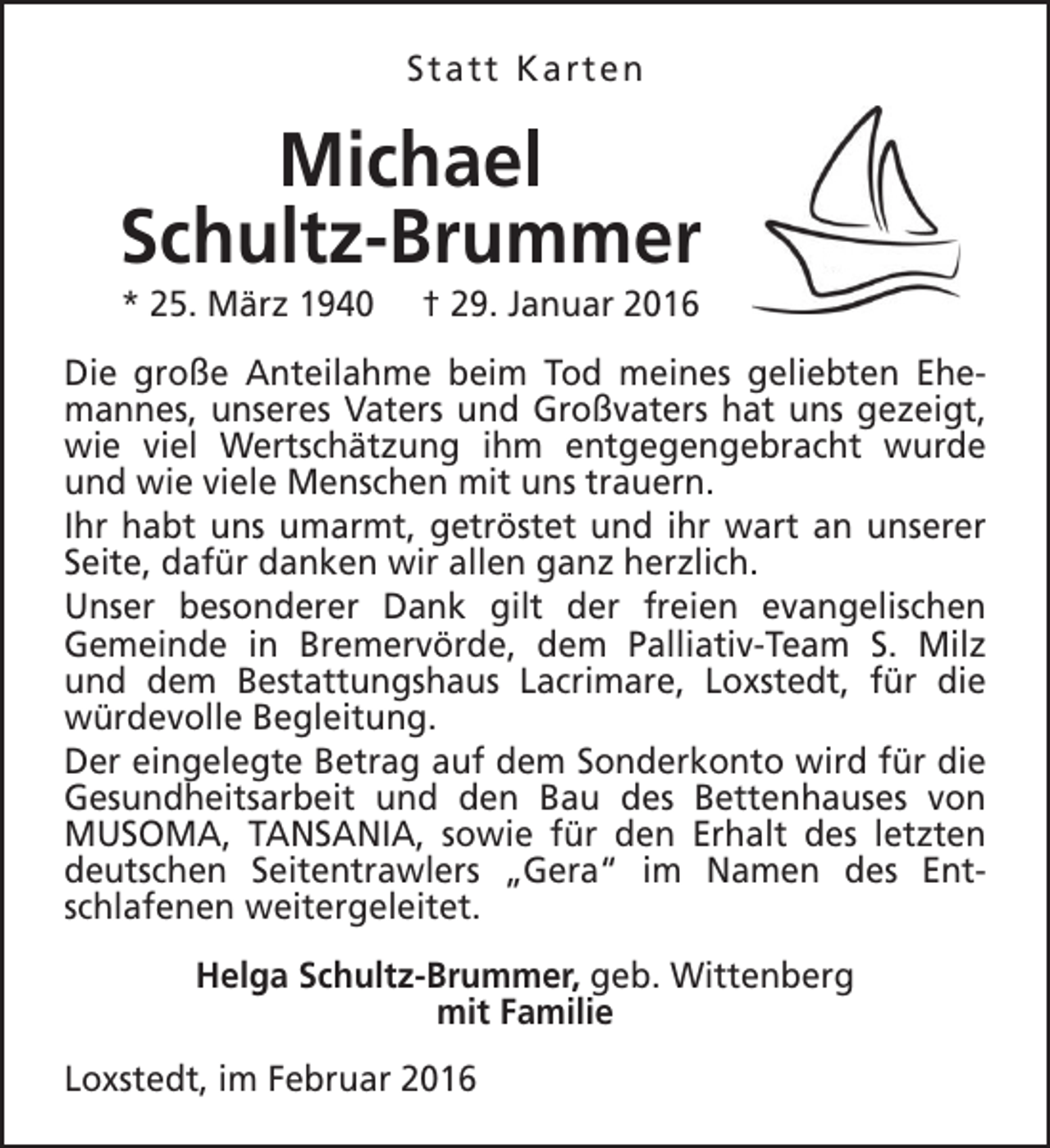 <p>Statt Karten</p><p>Michael<br />Schultz-Brummer<br />* 25. März 1940</p><p>† 29. Januar 2016</p><p>Die große Anteilahme beim Tod meines geliebten Ehemannes, unseres Vaters und Großvaters hat uns gezeigt,<br />wie viel Wertschätzung ihm entgegengebracht wurde<br />und wie viele Menschen mit uns trauern.<br />Ihr habt uns umarmt, getröstet und ihr wart an unserer<br />Seite, dafür danken wir allen ganz herzlich.<br />Unser besonderer Dank gilt der freien evangelischen<br />Gemeinde in Bremervörde, dem Palliativ-Team S. Milz<br />und dem Bestattungshaus Lacrimare, Loxstedt, für die<br />würdevolle Begleitung.<br />Der eingelegte Betrag auf dem Sonderkonto wird für die<br />Gesundheitsarbeit und den Bau des Bettenhauses von<br />MUSOMA, TANSANIA, sowie für den Erhalt des letzten<br />deutschen Seitentrawlers „Gera“ im Namen des Entschlafenen weitergeleitet.<br />Helga Schultz-Brummer, geb. Wittenberg<br />mit Familie<br />Loxstedt, im Februar 2016</p>