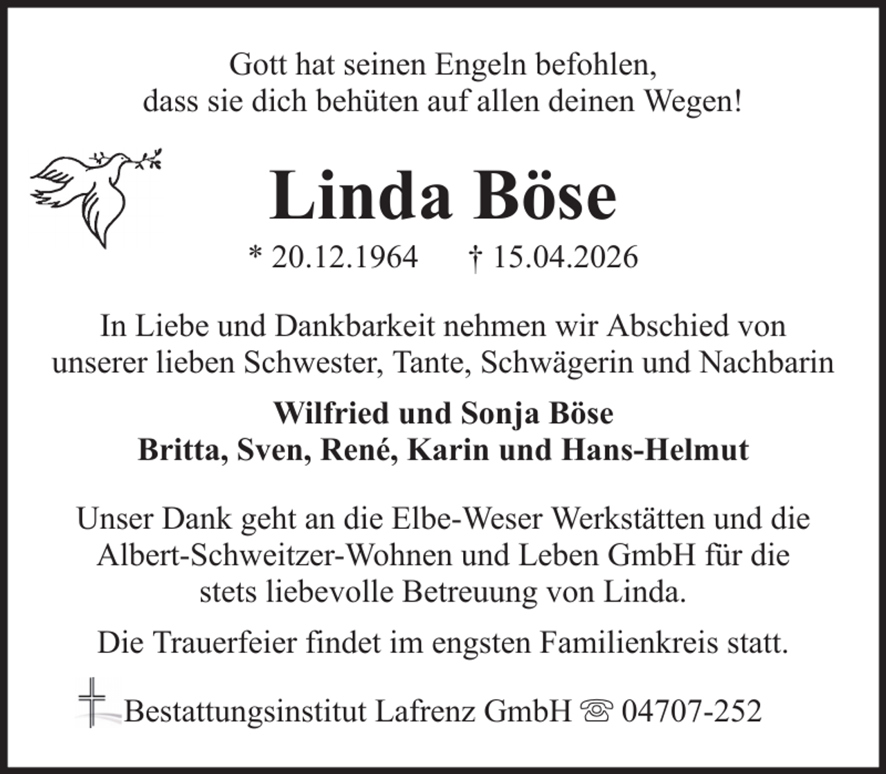 <p>Gott hat seinen Engeln befohlen,<br />dass sie dich behüten auf allen deinen Wegen!</p><p>Linda Böse<br />* 20.12.1964</p><p>† 15.04.2026</p><p>In Liebe und Dankbarkeit nehmen wir Abschied von<br />unserer lieben Schwester, Tante, Schwägerin und Nachbarin<br />Wilfried und Sonja Böse<br />Britta, Sven, René, Karin und Hans-Helmut<br />Unser Dank geht an die Elbe-Weser Werkstätten und die<br />Albert-Schweitzer-Wohnen und Leben GmbH für die<br />stets liebevolle Betreuung von Linda.<br />Die Trauerfeier findet im engsten Familienkreis statt.<br />Bestattungsinstitut Lafrenz GmbH</p><p>04707-252</p>