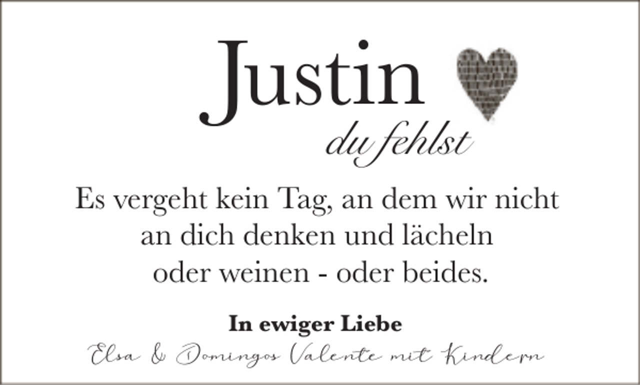 <p>Justin</p><p>du fehlst</p><p>Es vergeht kein Tag, an dem wir nicht<br />an dich denken und lächeln<br />oder weinen - oder beides.<br />In ewiger Liebe</p><p>Elsa &amp; Domingos Valente mit Kindern</p>