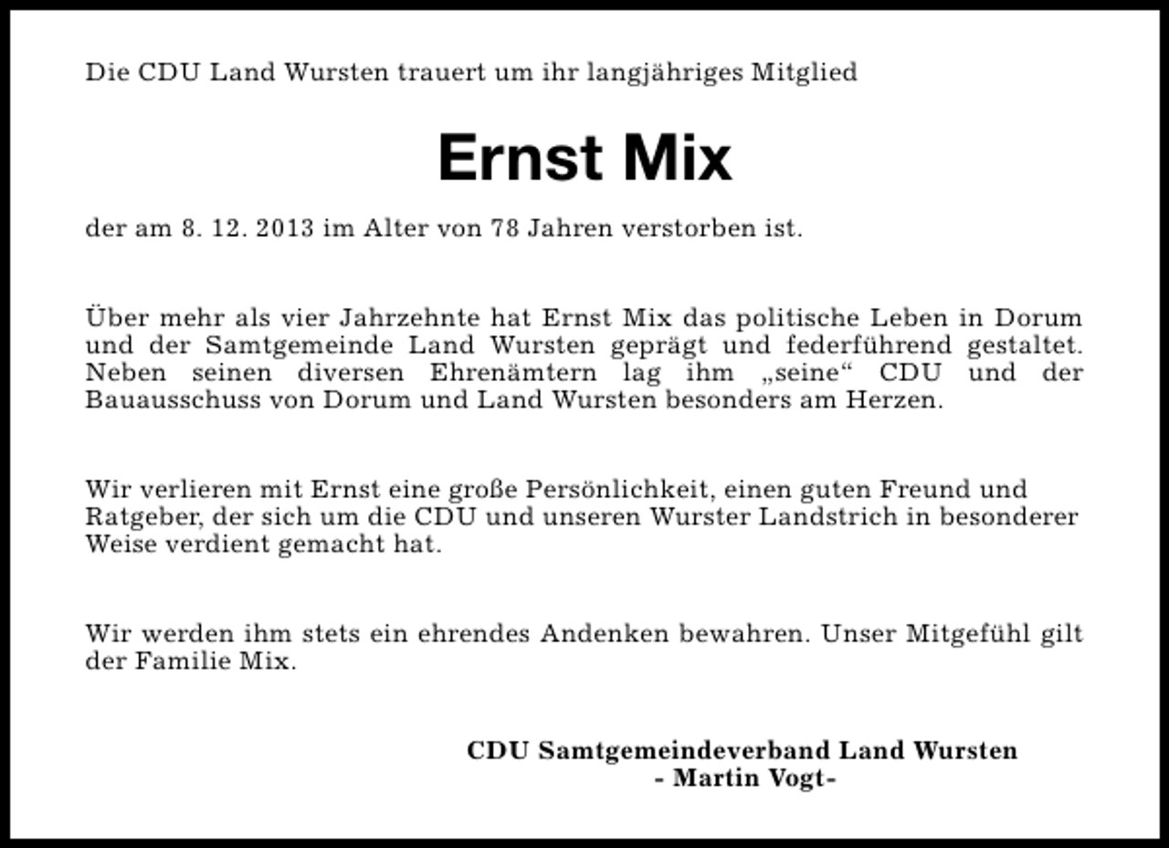 <p>Die CDU Land Wursten trauert um ihr langjähriges Mitglied</p><p>Ernst Mix<br />der am 8. 12. 2013 im Alter von 78 Jahren verstorben ist.<br />Über mehr als vier Jahrzehnte hat Ernst Mix das politische Leben in Dorum<br />und der Samtgemeinde Land Wursten geprägt und federführend gestaltet.<br />Neben seinen diversen Ehrenämtern lag ihm „seine“ CDU und der<br />Bauausschuss von Dorum und Land Wursten besonders am Herzen.<br />Wir verlieren mit Ernst eine große Persönlichkeit, einen guten Freund und<br />Ratgeber, der sich um die CDU und unseren Wurster Landstrich in besonderer<br />Weise verdient gemacht hat.<br />Wir werden ihm stets ein ehrendes Andenken bewahren. Unser Mitgefühl gilt<br />der Familie Mix.<br />CDU Samtgemeindeverband Land Wursten<br />- Martin Vogt-</p>