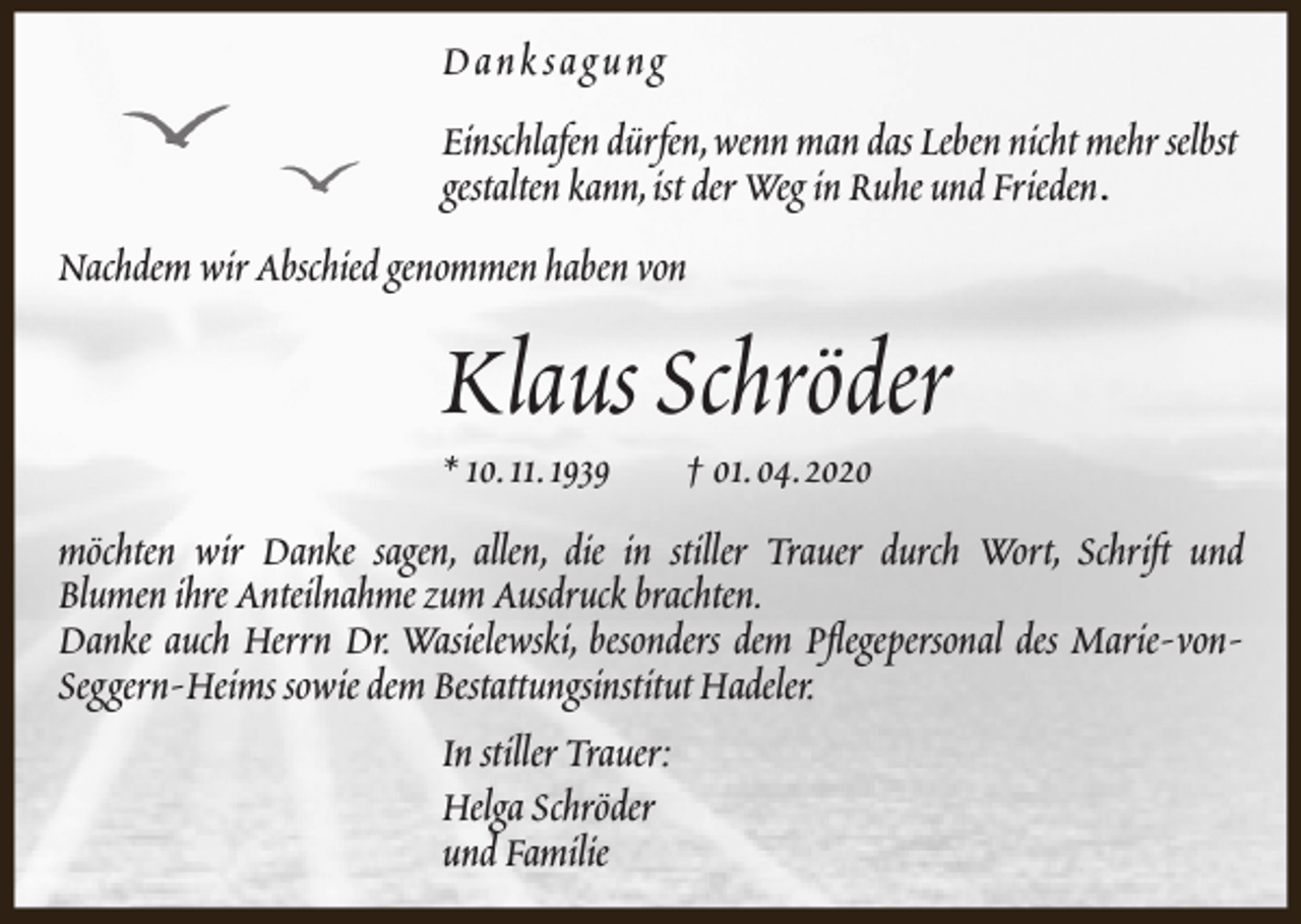 <p>Dank sagung<br />Einschlafen dürfen,wenn man das Leben nicht mehr selbst<br />gestalten kann,ist der Weg in Ruhe und Frieden.<br />Nachdem wir Abschied genommen haben von</p><p>Klaus Schröder<br />* 10.11.1939</p><p>† 01.04.2020</p><p>möchten wir Danke sagen, allen, die in stiller Trauer durch Wort, Schrift und<br />Blumen ihre Anteilnahme zum Ausdruck brachten.<br />Danke auch Herrn Dr. Wasielewski, besonders dem Pflegepersonal des Marie-vonSeggern-Heims sowie dem Bestattungsinstitut Hadeler.<br />In stiller Trauer:<br />Helga Schröder<br />und Familie</p>