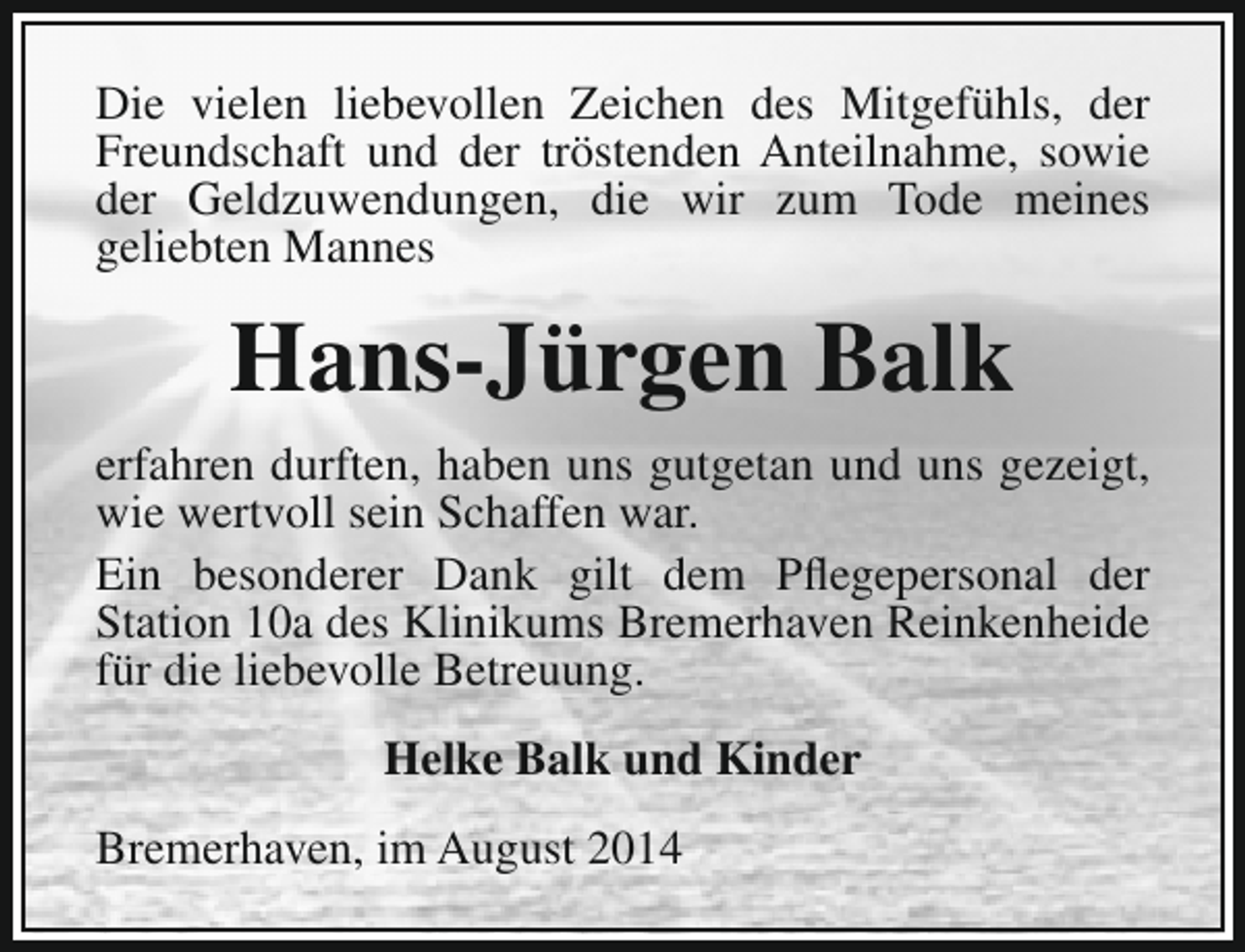 <p>Die vielen liebevollen Zeichen des Mitgefühls, der<br />Freundschaft und der tröstenden Anteilnahme, sowie<br />der Geldzuwendungen, die wir zum Tode meines<br />geliebten Mannes</p><p>Hans-Jürgen Balk<br />erfahren durften, haben uns gutgetan und uns gezeigt,<br />wie wertvoll sein Schaffen war.<br />Ein besonderer Dank gilt dem Pflegepersonal der<br />Station 10a des Klinikums Bremerhaven Reinkenheide<br />für die liebevolle Betreuung.<br />Helke Balk und Kinder<br />Bremerhaven, im August 2014</p>