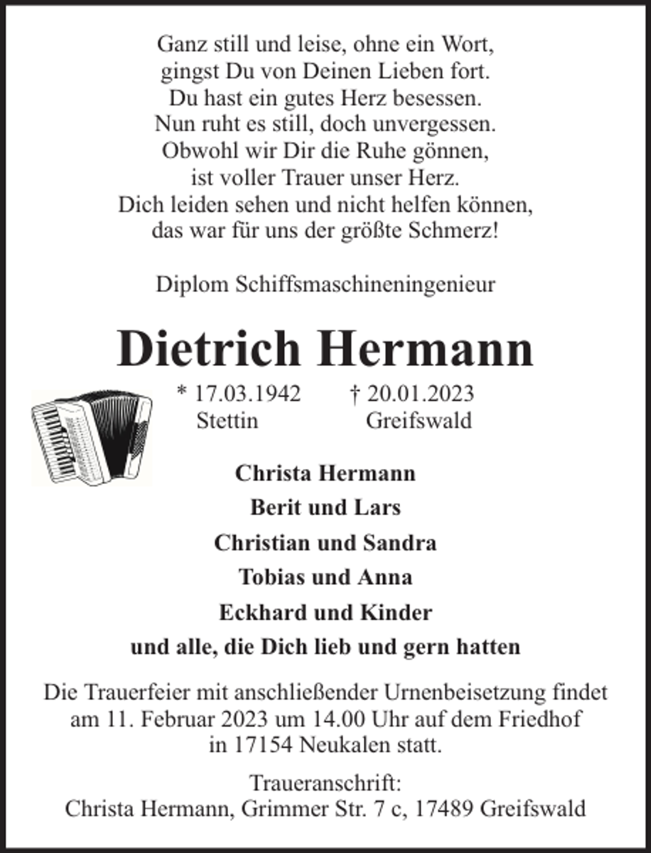 <p>Ganz still und leise, ohne ein Wort,<br />gingst Du von Deinen Lieben fort.<br />Du hast ein gutes Herz besessen.<br />Nun ruht es still, doch unvergessen.<br />Obwohl wir Dir die Ruhe gönnen,<br />ist voller Trauer unser Herz.<br />Dich leiden sehen und nicht helfen können,<br />das war für uns der größte Schmerz!<br />Diplom Schiffsmaschineningenieur</p><p>Dietrich Hermann<br />* 17.03.1942<br />Stettin</p><p>† 20.01.2023<br />Greifswald</p><p>Christa Hermann<br />Berit und Lars<br />Christian und Sandra<br />Tobias und Anna<br />Eckhard und Kinder<br />und alle, die Dich lieb und gern hatten<br />Die Trauerfeier mit anschließender Urnenbeisetzung findet<br />am 11. Februar 2023 um 14.00 Uhr auf dem Friedhof<br />in 17154 Neukalen statt.<br />Traueranschrift:<br />Christa Hermann, Grimmer Str. 7 c, 17489 Greifswald</p>