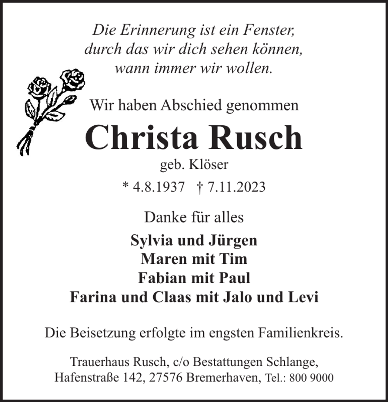 <p>Die Erinnerung ist ein Fenster,<br />durch das wir dich sehen können,<br />wann immer wir wollen.<br />Wir haben Abschied genommen</p><p>Christa Rusch<br />geb. Klöser</p><p>* 4.8.1937 † 7.11.2023</p><p>Danke für alles<br />Sylvia und Jürgen<br />Maren mit Tim<br />Fabian mit Paul<br />Farina und Claas mit Jalo und Levi<br />Die Beisetzung erfolgte im engsten Familienkreis.<br />Trauerhaus Rusch, c/o Bestattungen Schlange,<br />Hafenstraße 142, 27576 Bremerhaven, Tel.: 800 9000</p>
