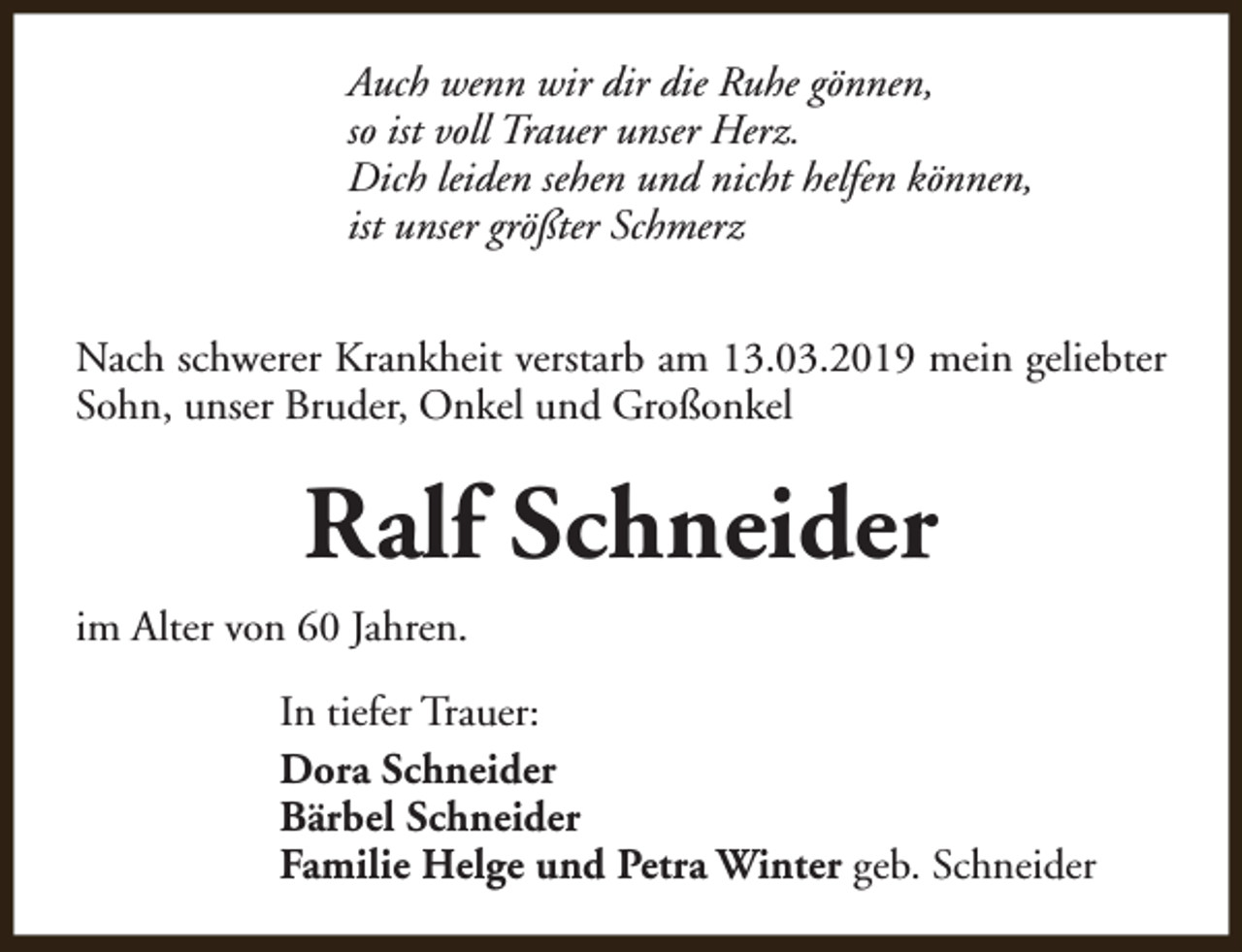 <p>Auch wenn wir dir die Ruhe gönnen,<br />so ist voll Trauer unser Herz.<br />Dich leiden sehen und nicht helfen können,<br />ist unser größter Schmerz<br />Nach schwerer Krankheit verstarb am 13.03.2019 mein geliebter<br />Sohn, unser Bruder, Onkel und Großonkel</p><p>Ralf Schneider<br />im Alter von 60 Jahren.<br />In tiefer Trauer:<br />Dora Schneider<br />Bärbel Schneider<br />Familie Helge und Petra Winter geb. Schneider</p>