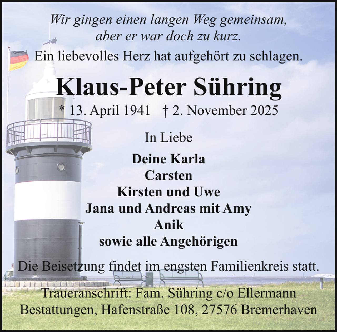 <p>Wir gingen einen langen Weg gemeinsam,<br />aber er war doch zu kurz.<br />Ein liebevolles Herz hat aufgehört zu schlagen.</p><p>Klaus-Peter Sühring<br />* 13. April 1941 † 2. November 2025<br />In Liebe<br />Deine Karla<br />Carsten<br />Kirsten und Uwe<br />Jana und Andreas mit Amy<br />Anik<br />sowie alle Angehörigen<br />Die Beisetzung findet im engsten Familienkreis statt.<br />Traueranschrift: Fam. Sühring c/o Ellermann<br />Bestattungen, Hafenstraße 108, 27576 Bremerhaven</p>