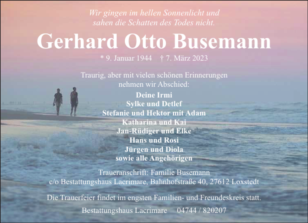 <p>Wir gingen im hellen Sonnenlicht und<br />sahen die Schatten des Todes nicht.</p><p>Gerhard Otto Busemann<br />* 9. Januar 1944</p><p>† 7. März 2023</p><p>Traurig, aber mit vielen schönen Erinnerungen<br />nehmen wir Abschied:<br />Deine Irmi<br />Sylke und Detlef<br />Stefanie und Hektor mit Adam<br />Katharina und Kai<br />Jan-Rüdiger und Elke<br />Hans und Rosi<br />Jürgen und Diola<br />sowie alle Angehörigen<br />Traueranschrift: Familie Busemann<br />c/o Bestattungshaus Lacrimare, Bahnhofstraße 40, 27612 Loxstedt<br />Die Trauerfeier findet im engsten Familien- und Freundeskreis statt.<br />Bestattungshaus Lacrimare</p><p>04744 / 820207</p>