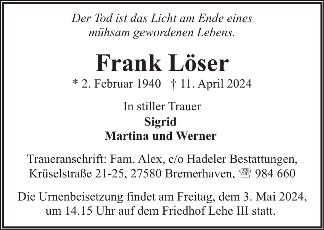 <p>Der Tod ist das Licht am Ende eines<br />mühsam gewordenen Lebens.</p><p>Frank Löser</p><p>* 2. Februar 1940 † 11. April 2024<br />In stiller Trauer<br />Sigrid<br />Martina und Werner<br />Traueranschrift: Fam. Alex, c/o Hadeler Bestattungen,<br />Krüselstraße 21-25, 27580 Bremerhaven, ' 984 660<br />Die Urnenbeisetzung findet am Freitag, dem 3. Mai 2024,<br />um 14.15 Uhr auf dem Friedhof Lehe III statt.</p>