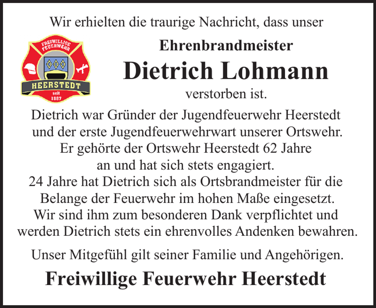 <p>Wir erhielten die traurige Nachricht, dass unser</p><p>Ehrenbrandmeister</p><p>Dietrich Lohmann</p><p>verstorben ist.<br />Dietrich war Gründer der Jugendfeuerwehr Heerstedt<br />und der erste Jugendfeuerwehrwart unserer Ortswehr.<br />Er gehörte der Ortswehr Heerstedt 62 Jahre<br />an und hat sich stets engagiert.<br />24 Jahre hat Dietrich sich als Ortsbrandmeister für die<br />Belange der Feuerwehr im hohen Maße eingesetzt.<br />Wir sind ihm zum besonderen Dank verpflichtet und<br />werden Dietrich stets ein ehrenvolles Andenken bewahren.<br />Unser Mitgefühl gilt seiner Familie und Angehörigen.</p><p>Freiwillige Feuerwehr Heerstedt</p>