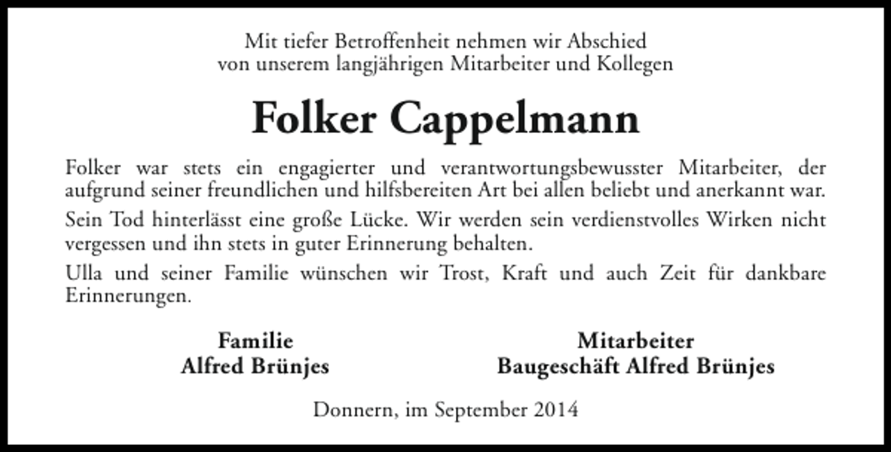<p>Mit tiefer Betroffenheit nehmen wir Abschied<br />von unserem langjährigen Mitarbeiter und Kollegen</p><p>Folker Cappelmann<br />Folker war stets ein engagierter und verantwortungsbewusster Mitarbeiter, der<br />aufgrund seiner freundlichen und hilfsbereiten Art bei allen beliebt und anerkannt war.<br />Sein Tod hinterlässt eine große Lücke. Wir werden sein verdienstvolles Wirken nicht<br />vergessen und ihn stets in guter Erinnerung behalten.<br />Ulla und seiner Familie wünschen wir Trost, Kraft und auch Zeit für dankbare<br />Erinnerungen.</p><p>Familie<br />Alfred Brünjes</p><p>Mitarbeiter<br />Baugeschäft Alfred Brünjes</p><p>Donnern, im September 2014</p>