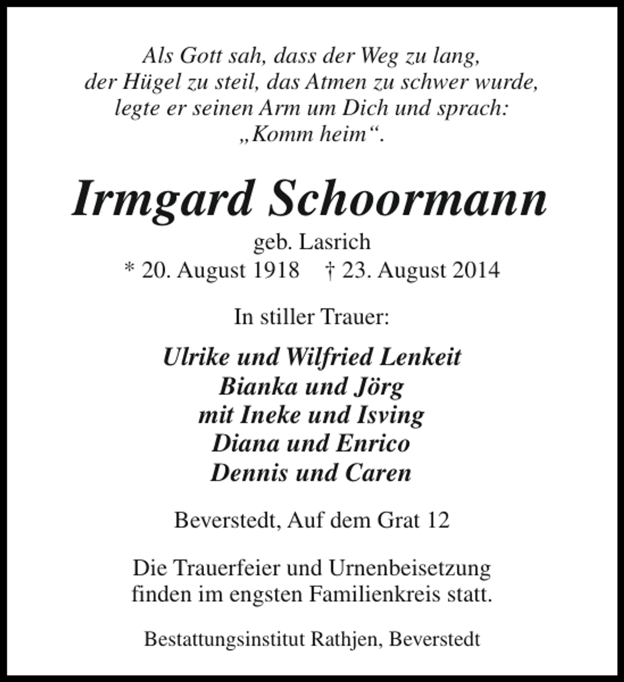 <p>Als Gott sah, dass der Weg zu lang,<br />der Hügel zu steil, das Atmen zu schwer wurde,<br />legte er seinen Arm um Dich und sprach:<br />„Komm heim“.</p><p>Irmgard Schoormann<br />geb. Lasrich<br />* 20. August 1918 † 23. August 2014<br />In stiller Trauer:</p><p>Ulrike und Wilfried Lenkeit<br />Bianka und Jörg<br />mit Ineke und Isving<br />Diana und Enrico<br />Dennis und Caren<br />Beverstedt, Auf dem Grat 12<br />Die Trauerfeier und Urnenbeisetzung<br />finden im engsten Familienkreis statt.<br />Bestattungsinstitut Rathjen, Beverstedt</p>