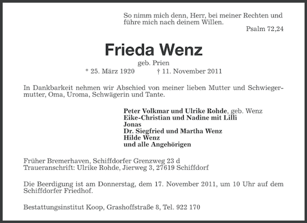 <p>So nimm mich denn, Herr, bei meiner Rechten und<br />führe mich nach deinem Willen.<br />Psalm 72,24</p><p>Frieda Wenz<br />* 25. März 1920</p><p>geb. Prien<br />† 11. November 2011</p><p>In Dankbarkeit nehmen wir Abschied von meiner lieben Mutter und Schwiegermutter, Oma, Uroma, Schwägerin und Tante.<br />Peter Volkmar und Ulrike Rohde, geb. Wenz<br />Eike-Christian und Nadine mit Lilli<br />Jonas<br />Dr. Siegfried und Martha Wenz<br />Hilde Wenz<br />und alle Angehörigen<br />Früher Bremerhaven, Schiffdorfer Grenzweg 23 d<br />Traueranschrift: Ulrike Rohde, Jierweg 3, 27619 Schiffdorf<br />Die Beerdigung ist am Donnerstag, dem 17. November 2011, um 10 Uhr auf dem<br />Schiffdorfer Friedhof.<br />Bestattungsinstitut Koop, Grashoffstraße 8, Tel. 922 170</p>