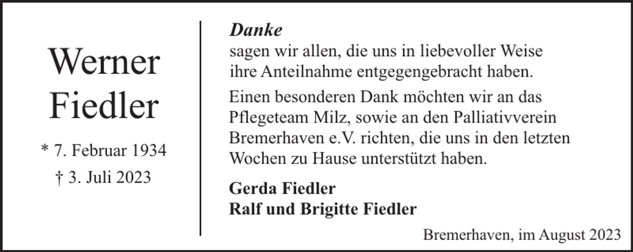 <p>Werner<br />Fiedler<br />* 7. Februar 1934<br />† 3. Juli 2023</p><p>Danke</p><p>sagen wir allen, die uns in liebevoller Weise<br />ihre Anteilnahme entgegengebracht haben.<br />Einen besonderen Dank möchten wir an das<br />Pflegeteam Milz, sowie an den Palliativverein<br />Bremerhaven e.V. richten, die uns in den letzten<br />Wochen zu Hause unterstützt haben.<br />Gerda Fiedler<br />Ralf und Brigitte Fiedler<br />Bremerhaven, im August 2023</p>