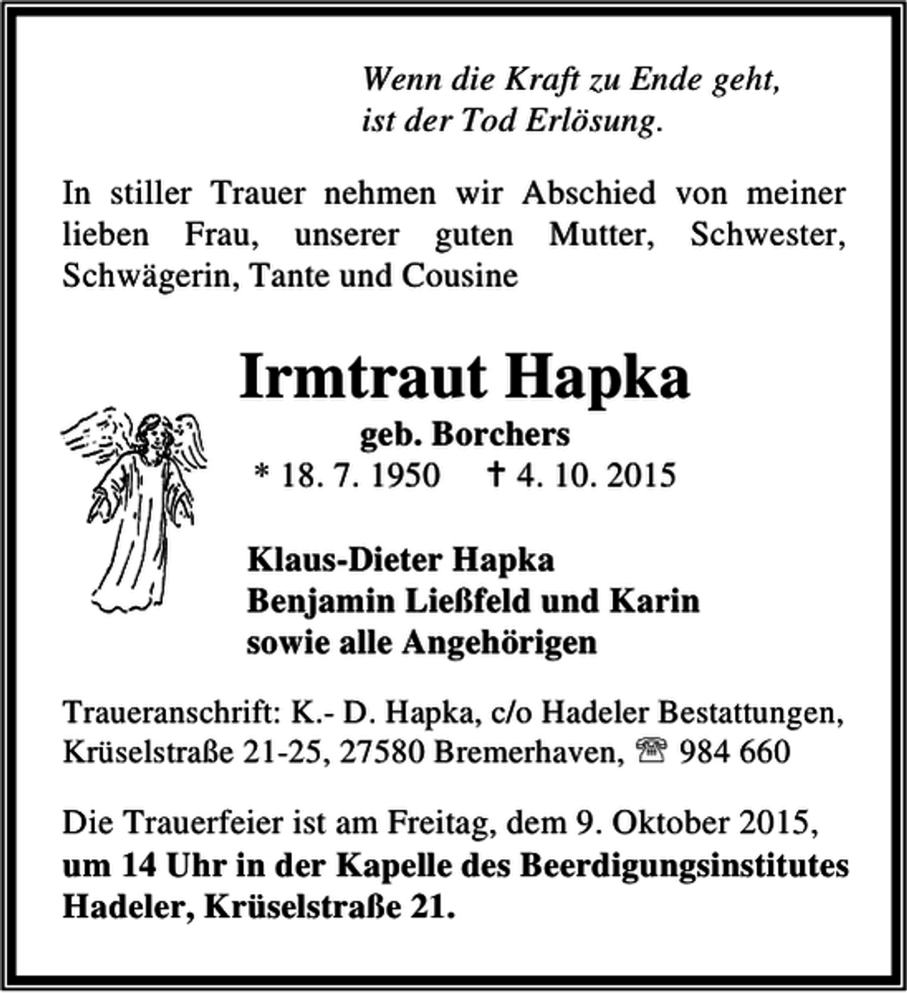 <p>Wenn die Kraft zu Ende geht,<br />ist der Tod Erlösung.<br />In stiller Trauer nehmen wir Abschied von meiner<br />lieben Frau, unserer guten Mutter, Schwester,<br />Schwägerin, Tante und Cousine</p><p>Irmtraut Hapka<br />geb. Borchers<br />* 18. 7. 1950  4. 10. 2015</p><p>Klaus-Dieter Hapka<br />Benjamin Ließfeld und Karin<br />sowie alle Angehörigen<br />Traueranschrift: K.- D. Hapka, c/o Hadeler Bestattungen,<br />Krüselstraße 21-25, 27580 Bremerhaven, ℡ 984 660</p><p>Die Trauerfeier ist am Freitag, dem 9. Oktober 2015,<br />um 14 Uhr in der Kapelle des Beerdigungsinstitutes<br />Hadeler, Krüselstraße 21.</p>