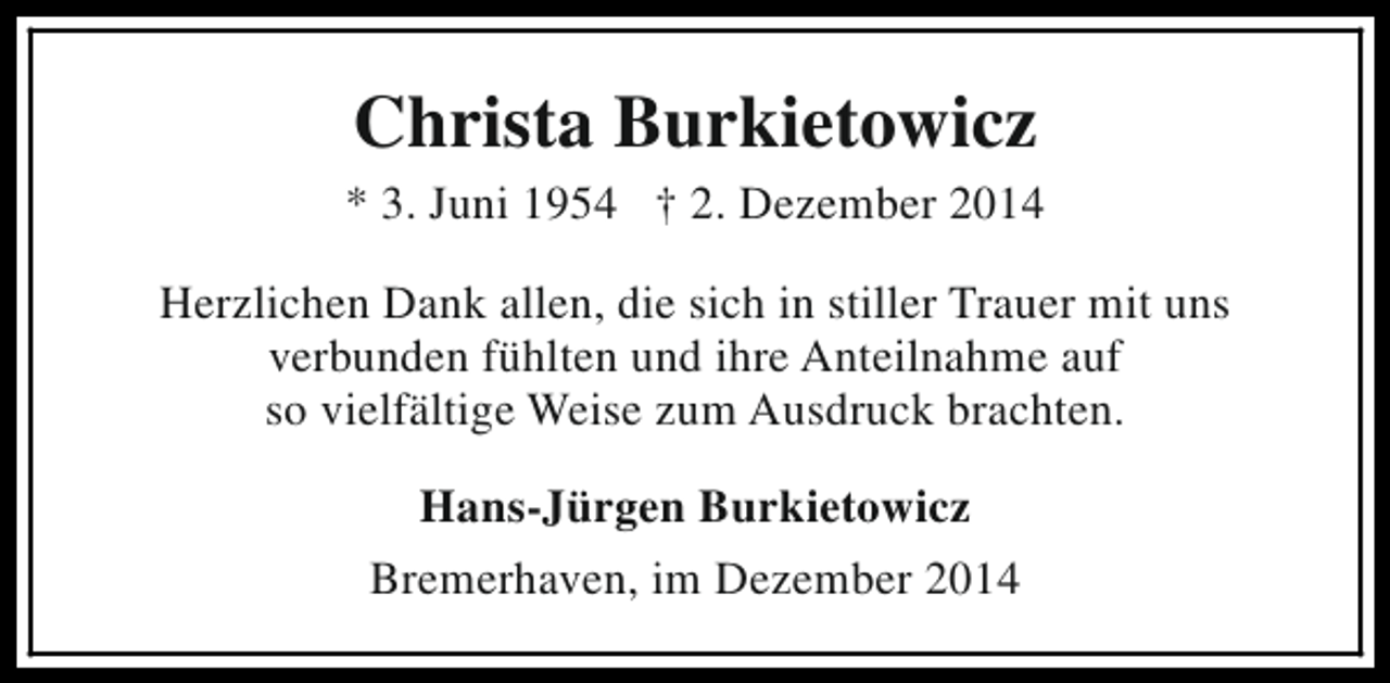 <p>Christa Burkietowicz</p><p>* 3. Juni 1954 † 2. Dezember 2014<br />Herzlichen Dank allen, die sich in stiller Trauer mit uns<br />verbunden fühlten und ihre Anteilnahme auf<br />so vielfältige Weise zum Ausdruck brachten.<br />Hans-Jürgen Burkietowicz<br />Bremerhaven, im Dezember 2014</p>