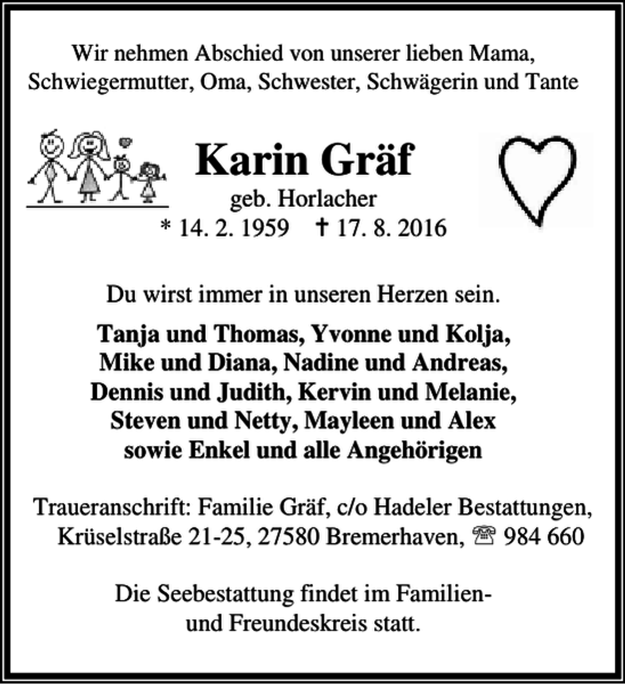 <p>Wir nehmen Abschied von unserer lieben Mama,<br />Schwiegermutter, Oma, Schwester, Schwägerin und Tante</p><p>Karin Gräf</p><p>geb. Horlacher<br />* 14. 2. 1959 B 17. 8. 2016<br />Du wirst immer in unseren Herzen sein.<br />Tanja und Thomas, Yvonne und Kolja,<br />Mike und Diana, Nadine und Andreas,<br />Dennis und Judith, Kervin und Melanie,<br />Steven und Netty, Mayleen und Alex<br />sowie Enkel und alle Angehörigen<br />Traueranschrift: Familie Gräf, c/o Hadeler Bestattungen,<br />Krüselstraße 21-25, 27580 Bremerhaven, ℡ 984 660<br />Die Seebestattung findet im Familienund Freundeskreis statt.</p>