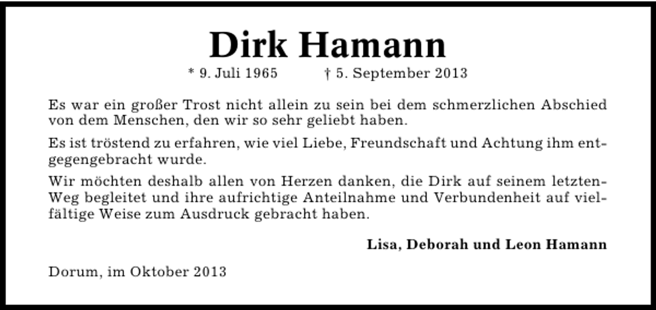 <p>Dirk Hamann</p><p>* 9. Juli 1965</p><p>† 5. September 2013</p><p>Es war ein großer Trost nicht allein zu sein bei dem schmerzlichen Abschied<br />von dem Menschen, den wir so sehr geliebt haben.<br />Es ist tröstend zu erfahren, wie viel Liebe, Freundschaft und Achtung ihm ent�<br />gegengebracht wurde.<br />Wir möchten deshalb allen von Herzen danken, die Dirk auf seinem letzten�<br />Weg begleitet und ihre aufrichtige Anteilnahme und Verbundenheit auf viel�<br />fältige Weise zum Ausdruck gebracht haben.<br />Lisa, Deborah und Leon Hamann<br />Dorum, im Oktober 2013</p>