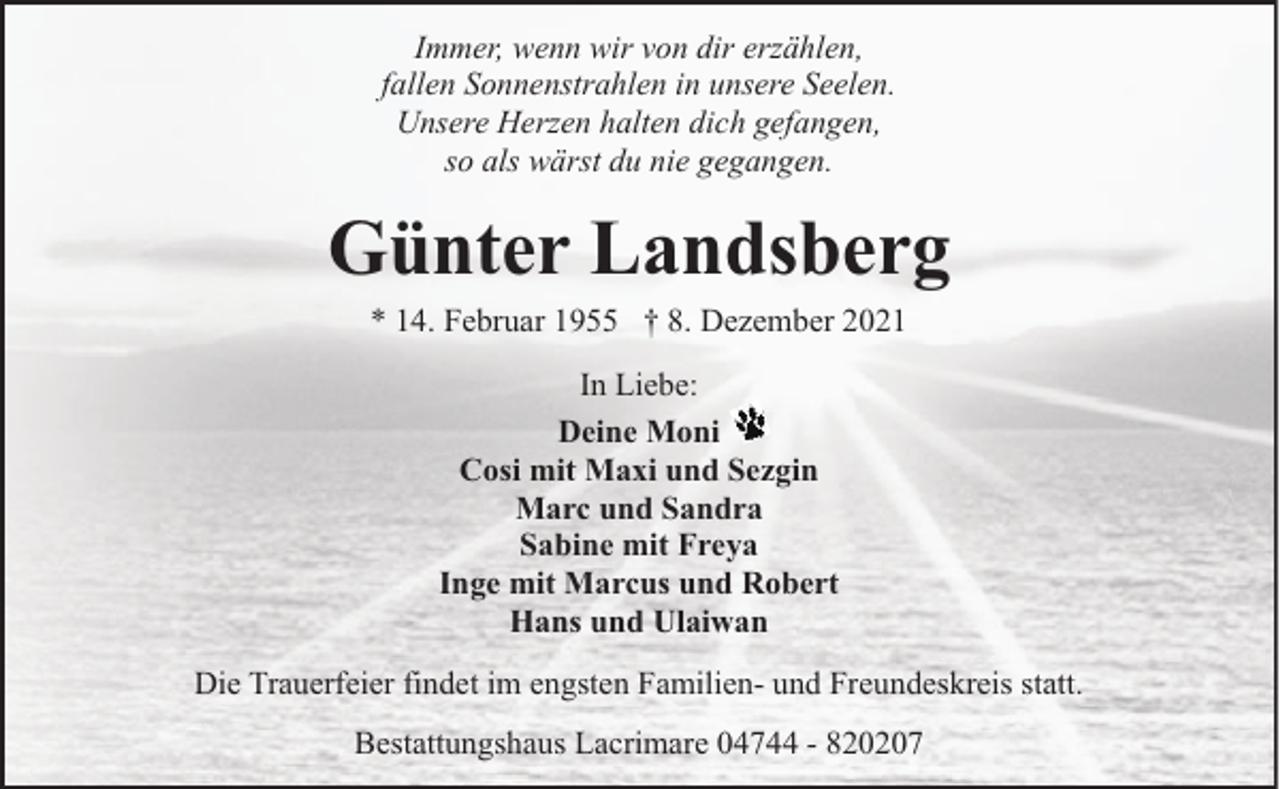 <p>Immer, wenn wir von dir erzählen,<br />fallen Sonnenstrahlen in unsere Seelen.<br />Unsere Herzen halten dich gefangen,<br />so als wärst du nie gegangen.</p><p>Günter Landsberg<br />* 14. Februar 1955 † 8. Dezember 2021<br />In Liebe:<br />Deine Moni<br />Cosi mit Maxi und Sezgin<br />Marc und Sandra<br />Sabine mit Freya<br />Inge mit Marcus und Robert<br />Hans und Ulaiwan<br />Die Trauerfeier findet im engsten Familien- und Freundeskreis statt.<br />Bestattungshaus Lacrimare 04744 - 820207</p>