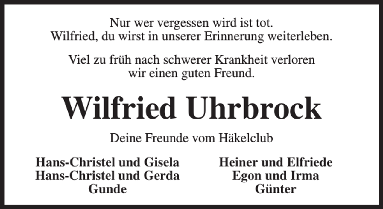 <p>Nur wer vergessen wird ist tot.<br />Wilfried, du wirst in unserer Erinnerung weiterleben.<br />Viel zu früh nach schwerer Krankheit verloren<br />wir einen guten Freund.</p><p>Wilfried Uhrbrock<br />Deine Freunde vom Häkelclub</p><p>Hans-Christel und Gisela<br />Hans-Christel und Gerda<br />Gunde</p><p>Heiner und Elfriede<br />Egon und Irma<br />Günter</p>