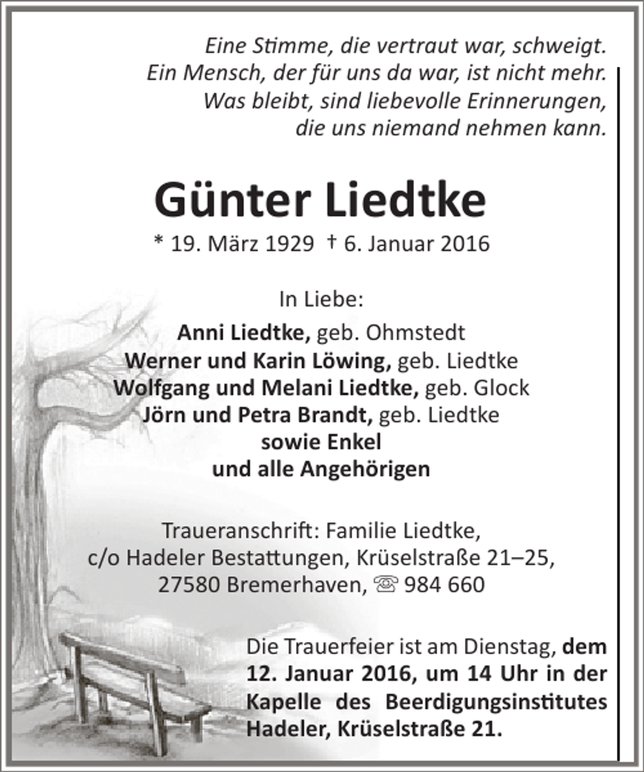 <p>Eine Stimme, die vertraut war, schweigt.<br />Ein Mensch, der für uns da war, ist nicht mehr.<br />Was bleibt, sind liebevolle Erinnerungen,<br />die uns niemand nehmen kann.</p><p>Günter Liedtke</p><p>* 19. März 1929 † 6. Januar 2016<br />In Liebe:<br />Anni Liedtke, geb. Ohmstedt<br />Werner und Karin Löwing, geb. Liedtke<br />Wolfgang und Melani Liedtke, geb. Glock<br />Jörn und Petra Brandt, geb. Liedtke<br />sowie Enkel<br />und alle Angehörigen<br />Traueranschrift: Familie Liedtke,<br />c/o Hadeler Bestattungen, Krüselstraße 21–25,<br />27580 Bremerhaven,  984 660<br />Die Trauerfeier ist am Dienstag, dem<br />12. Januar 2016, um 14 Uhr in der<br />Kapelle des Beerdigungsinstitutes<br />Hadeler, Krüselstraße 21.</p>