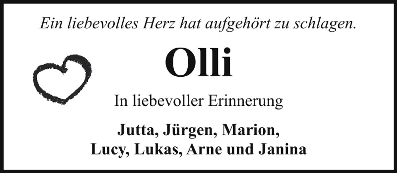 <p>Ein liebevolles Herz hat aufgehört zu schlagen.</p><p>Olli</p><p>In liebevoller Erinnerung<br />Jutta, Jürgen, Marion,<br />Lucy, Lukas, Arne und Janina</p>
