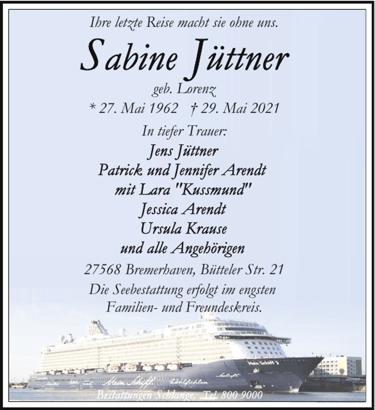 <p>Ihre letzte Reise macht sie ohne uns.</p>
<p>geb. Lorenz<br />* 27. Mai 1962 † 29. Mai 2021<br />In tiefer Trauer:</p>
<p>27568 Bremerhaven, Bütteler Str. 21<br />Die Seebestattung erfolgt im engsten<br />Familien- und Freundeskreis.</p>