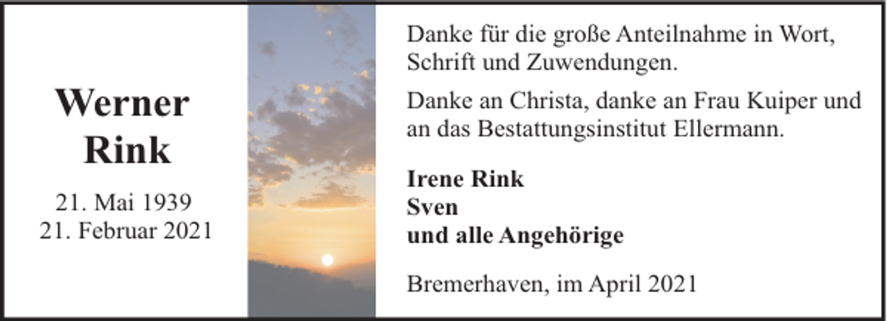 <p>Werner<br />Rink<br />21. Mai 1939<br />21. Februar 2021</p><p>Danke für die große Anteilnahme in Wort,<br />Schrift und Zuwendungen.<br />Danke an Christa, danke an Frau Kuiper und<br />an das Bestattungsinstitut Ellermann.<br />Irene Rink<br />Sven<br />und alle Angehörige<br />Bremerhaven, im April 2021</p>