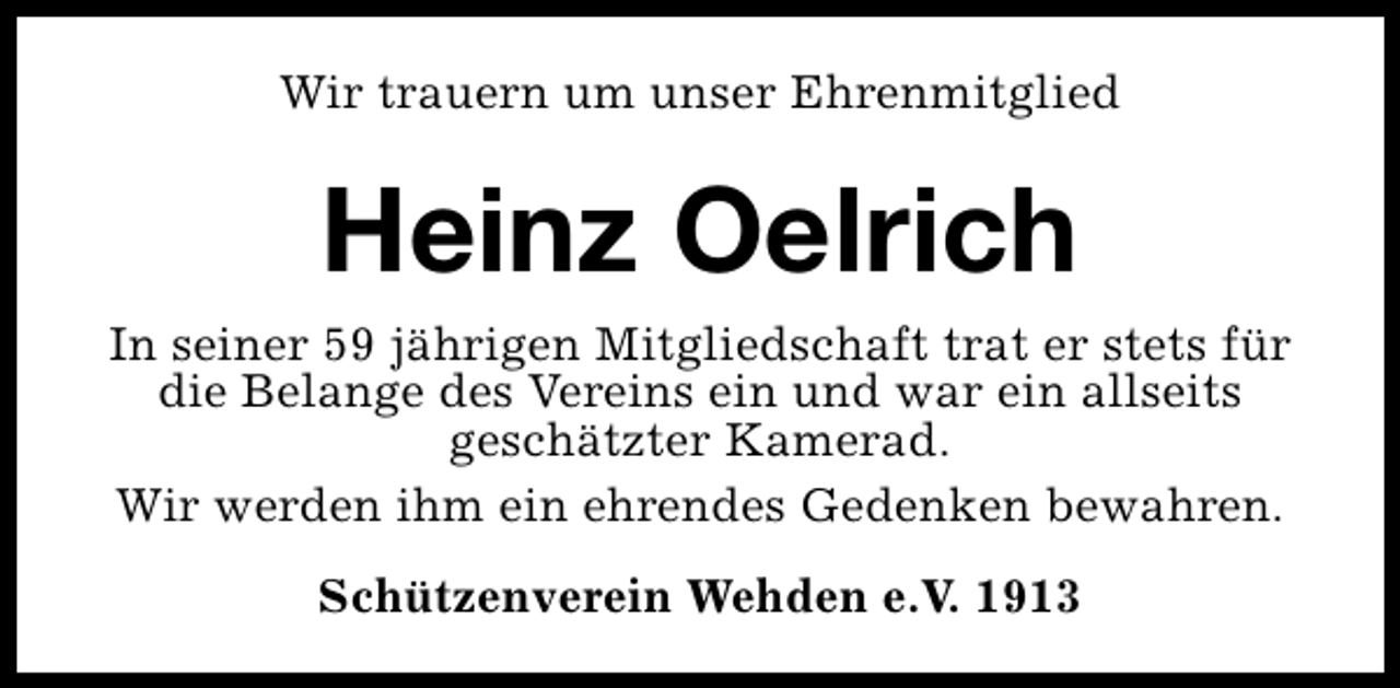 <p>Wir trauern um unser Ehrenmitglied</p><p>Heinz Oelrich<br />In seiner 59 jährigen Mitgliedschaft trat er stets für<br />die Belange des Vereins ein und war ein allseits<br />geschätzter Kamerad.<br />Wir werden ihm ein ehrendes Gedenken bewahren.<br />Schützenverein Wehden e.V. 1913</p>