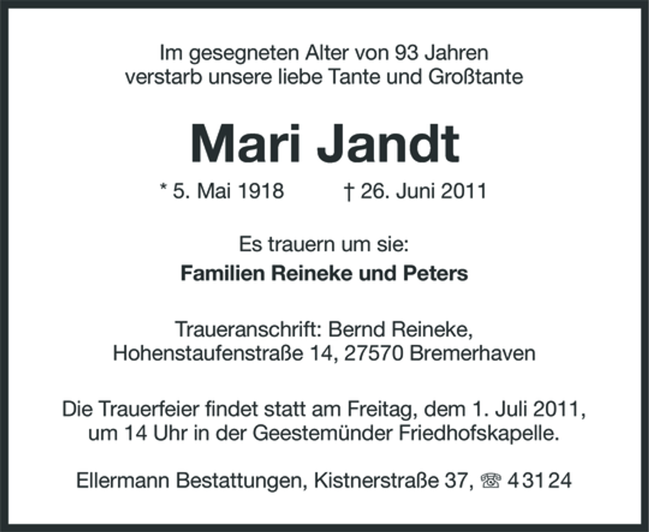 <p>Im gesegneten Alter von 93 Jahren verstarb unsere liebe Tante und Großtante</p><p>Mari Jandt<br />* 5. Mai 1918 † 26. Juni 2011 Es trauern um sie: Familien Reineke und Peters Traueranschrift: Bernd Reineke, Hohenstaufenstraße 14, 27570 Bremerhaven Die Trauerfeier findet statt am Freitag, dem 1. Juli 2011, um 14 Uhr in der Geestemünder Friedhofskapelle. Ellermann Bestattungen, Kistnerstraße 37, 4 31 24</p>