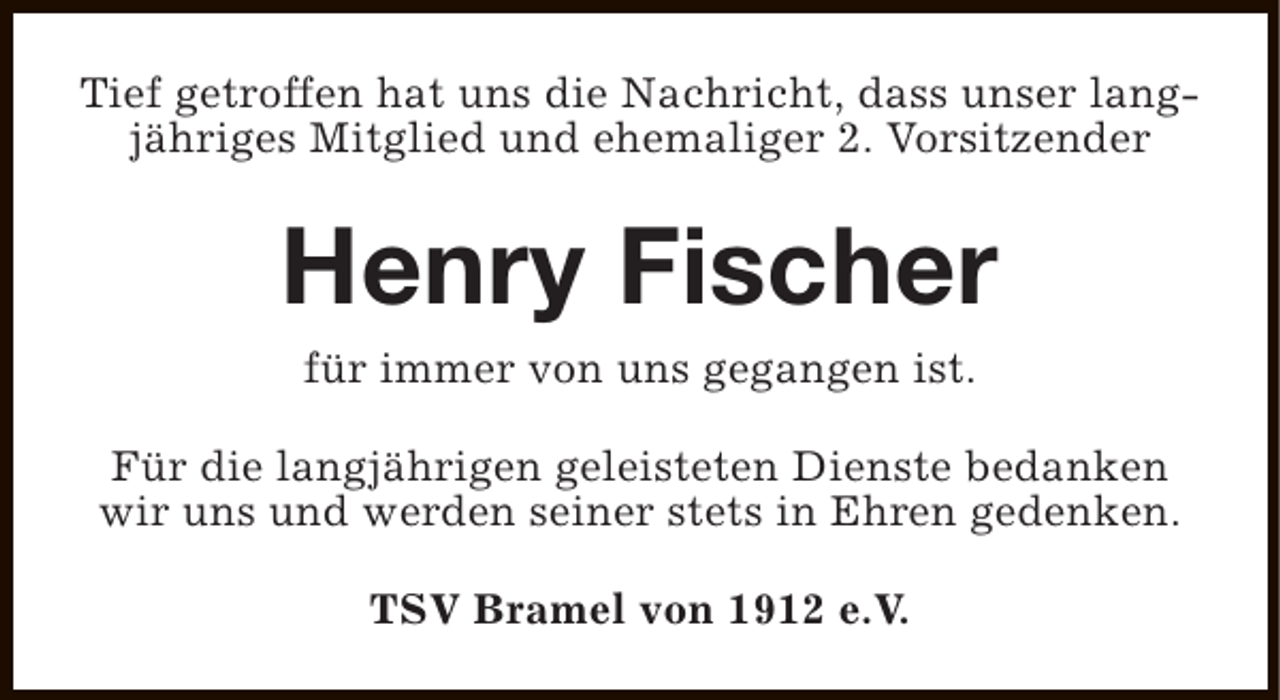 <p>Tief getroffen hat uns die Nachricht, dass unser langjähriges Mitglied und ehemaliger 2. Vorsitzender</p><p>Henry Fischer<br />für immer von uns gegangen ist.</p><p>Für die langjährigen geleisteten Dienste bedanken<br />wir uns und werden seiner stets in Ehren gedenken.<br />TSV Bramel von 1912 e.V.</p>