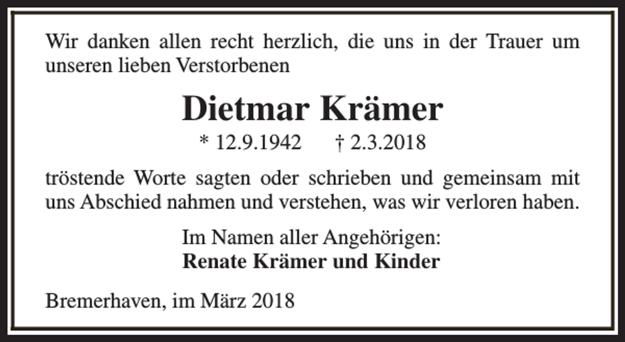 <p>Wir danken allen recht herzlich, die uns in der Trauer um<br />unseren lieben Verstorbenen</p><p>Dietmar Krämer<br />* 12.9.1942</p><p>† 2.3.2018</p><p>tröstende Worte sagten oder schrieben und gemeinsam mit<br />uns Abschied nahmen und verstehen, was wir verloren haben.<br />Im Namen aller Angehörigen:<br />Renate Krämer und Kinder<br />Bremerhaven, im März 2018</p>