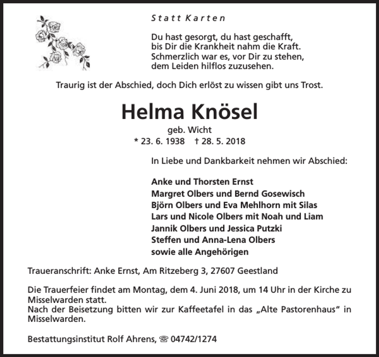 <p>Statt Karten<br />Du hast gesorgt, du hast geschafft,<br />bis Dir die Krankheit nahm die Kraft.<br />Schmerzlich war es, vor Dir zu stehen,<br />dem Leiden hilflos zuzusehen.<br />Traurig ist der Abschied, doch Dich erlöst zu wissen gibt uns Trost.</p><p>Helma Knösel<br />geb. Wicht<br />* 23. 6. 1938 † 28. 5. 2018</p><p>In Liebe und Dankbarkeit nehmen wir Abschied:<br />Anke und Thorsten Ernst<br />Margret Olbers und Bernd Gosewisch<br />Björn Olbers und Eva Mehlhorn mit Silas<br />Lars und Nicole Olbers mit Noah und Liam<br />Jannik Olbers und Jessica Putzki<br />Steffen und Anna-Lena Olbers<br />sowie alle Angehörigen<br />Traueranschrift: Anke Ernst, Am Ritzeberg 3, 27607 Geestland<br />Die Trauerfeier findet am Montag, dem 4. Juni 2018, um 14 Uhr in der Kirche zu<br />Misselwarden statt.<br />Nach der Beisetzung bitten wir zur Kaffeetafel in das „Alte Pastorenhaus“ in<br />Misselwarden.<br />Bestattungsinstitut Rolf Ahrens, s 04742/1274</p>