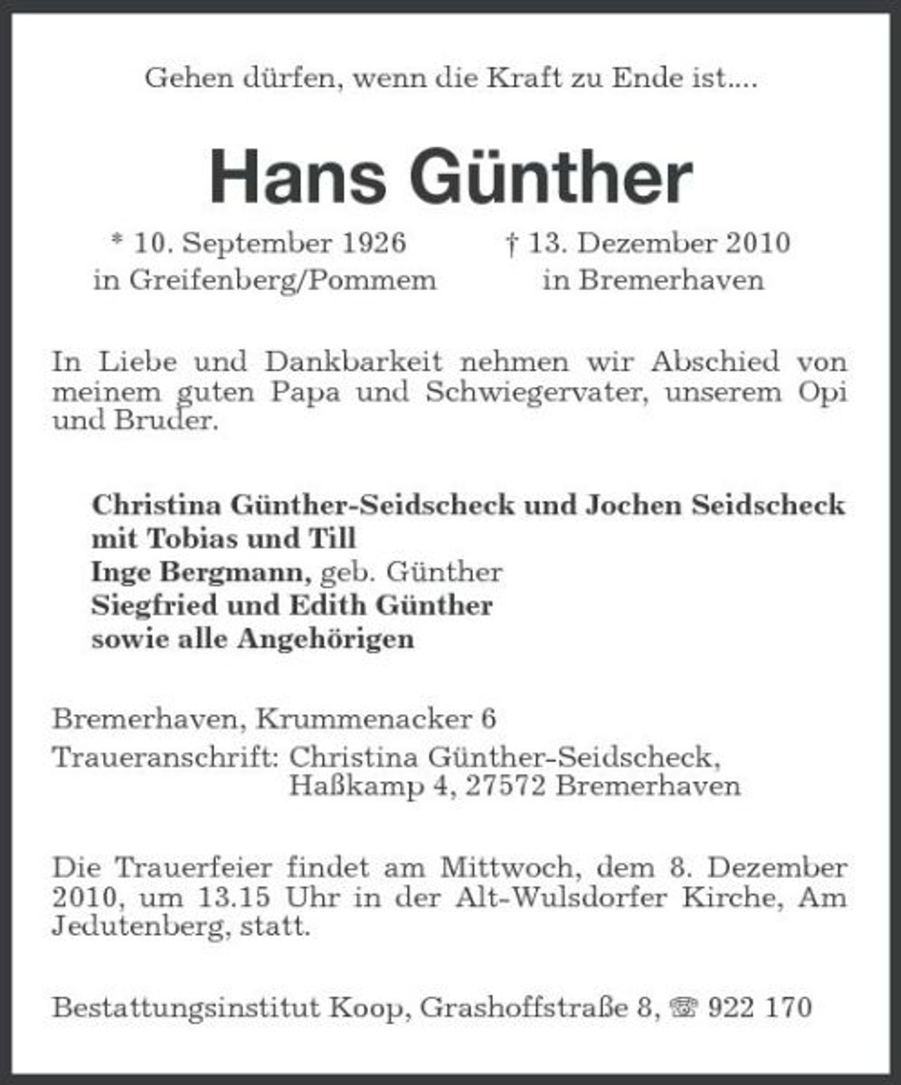 <p>Gehen dürfen, wenn die Kraft zu Ende ist....<br />Hans Günther<br />* 10. September 1926 † 13. Dezember 2010<br />in Greifenberg/Pommem in Bremerhaven<br />In Liebe und Dankbarkeit nehmen wir Abschied von meinem guten Papa und Schwiegervater, unserem Opi und Bruder.<br />Christina Günther-Seidscheck und Jochen Seidscheck<br />mit Tobias und Till<br />Inge Bergmann, geb. Günther<br />Siegfried und Edith Günther<br />sowie alle Angehörigen<br />Bremerhaven, Krummenacker 6<br />Traueranschrift: Christina Günther-Seidscheck,<br />Haßkamp 4, 27572 Bremerhaven<br />Die Trauerfeier findet am Mittwoch, dem 8. Dezember 2010, um 13.15 Uhr in der Alt-Wulsdorfer Kirche, Am Jedutenberg, statt.<br />Bestattungsinstitut Koop, Grashoffstraße 8, T 922 170</p>