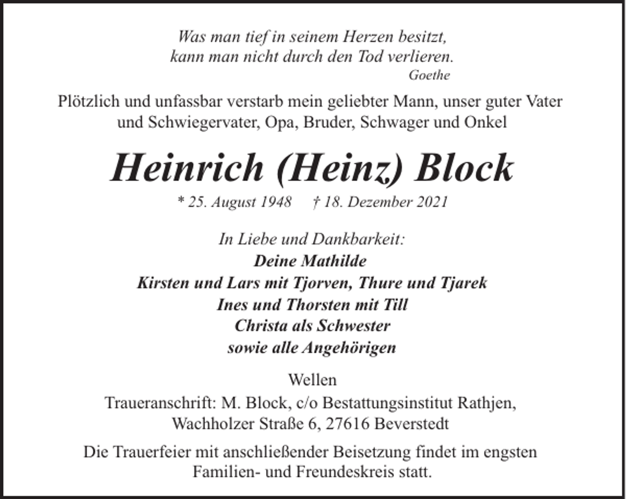 <p>Was man tief in seinem Herzen besitzt,<br />kann man nicht durch den Tod verlieren.<br />Goethe</p><p>Plötzlich und unfassbar verstarb mein geliebter Mann, unser guter Vater<br />und Schwiegervater, Opa, Bruder, Schwager und Onkel</p><p>Heinrich (Heinz) Block<br />* 25. August 1948</p><p>† 18. Dezember 2021</p><p>In Liebe und Dankbarkeit:<br />Deine Mathilde<br />Kirsten und Lars mit Tjorven, Thure und Tjarek<br />Ines und Thorsten mit Till<br />Christa als Schwester<br />sowie alle Angehörigen<br />Wellen<br />Traueranschrift: M. Block, c/o Bestattungsinstitut Rathjen,<br />Wachholzer Straße 6, 27616 Beverstedt<br />Die Trauerfeier mit anschließender Beisetzung findet im engsten<br />Familien- und Freundeskreis statt.</p>