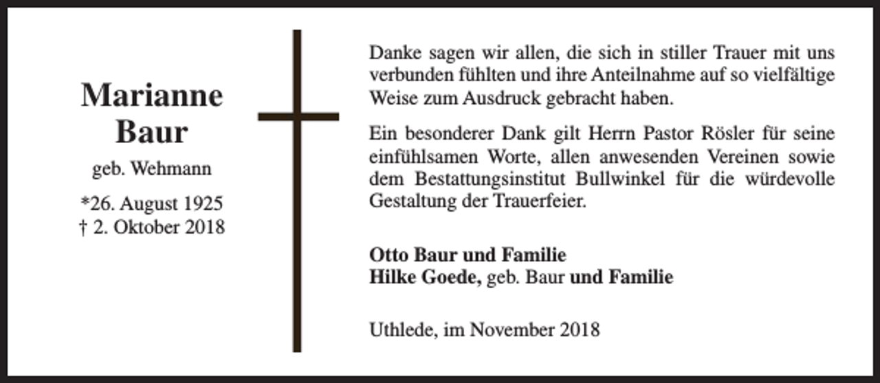 <p>Marianne<br />Baur<br />geb. Wehmann<br />*26. August 1925<br />† 2. Oktober 2018</p><p>Danke sagen wir allen, die sich in stiller Trauer mit uns<br />verbunden fühlten und ihre Anteilnahme auf so vielfältige<br />Weise zum Ausdruck gebracht haben.<br />Ein besonderer Dank gilt Herrn Pastor Rösler für seine<br />einfühlsamen Worte, allen anwesenden Vereinen sowie<br />dem Bestattungsinstitut Bullwinkel für die würdevolle<br />Gestaltung der Trauerfeier.<br />Otto Baur und Familie<br />Hilke Goede, geb. Baur und Familie<br />Uthlede, im November 2018</p>