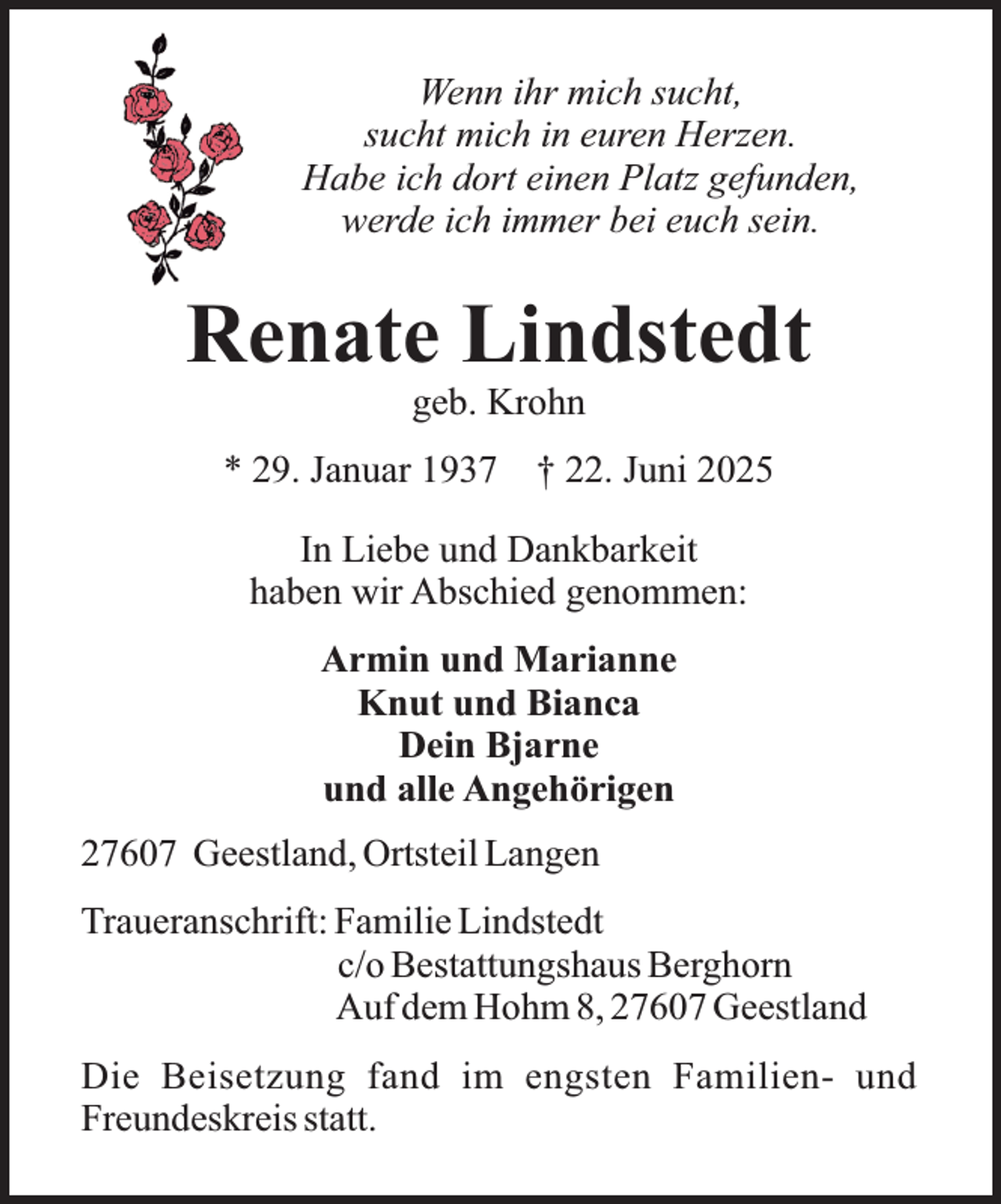 <p>Wenn ihr mich sucht,<br />sucht mich in euren Herzen.<br />Habe ich dort einen Platz gefunden,<br />werde ich immer bei euch sein.</p><p>Renate Lindstedt<br />geb. Krohn</p><p>* 29. Januar 1937</p><p>† 22. Juni 2025</p><p>In Liebe und Dankbarkeit<br />haben wir Abschied genommen:<br />Armin und Marianne<br />Knut und Bianca<br />Dein Bjarne<br />und alle Angehörigen<br />27607 Geestland, Ortsteil Langen<br />Traueranschrift: Familie Lindstedt<br />c/o Bestattungshaus Berghorn<br />Auf dem Hohm 8, 27607 Geestland<br />Die Beisetzung fand im engsten Familien- und<br />Freundeskreis statt.</p>