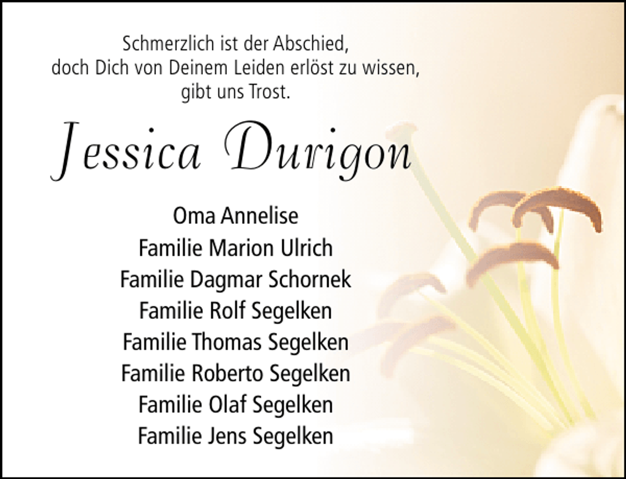 <p>Schmerzlich ist der Abschied,<br />doch Dich von Deinem Leiden erlöst zu wissen,<br />gibt uns Trost.</p><p>Jessica Durigon<br />Oma Annelise<br />Familie Marion Ulrich<br />Familie Dagmar Schornek<br />Familie Rolf Segelken<br />Familie Thomas Segelken<br />Familie Roberto Segelken<br />Familie Olaf Segelken<br />Familie Jens Segelken</p>