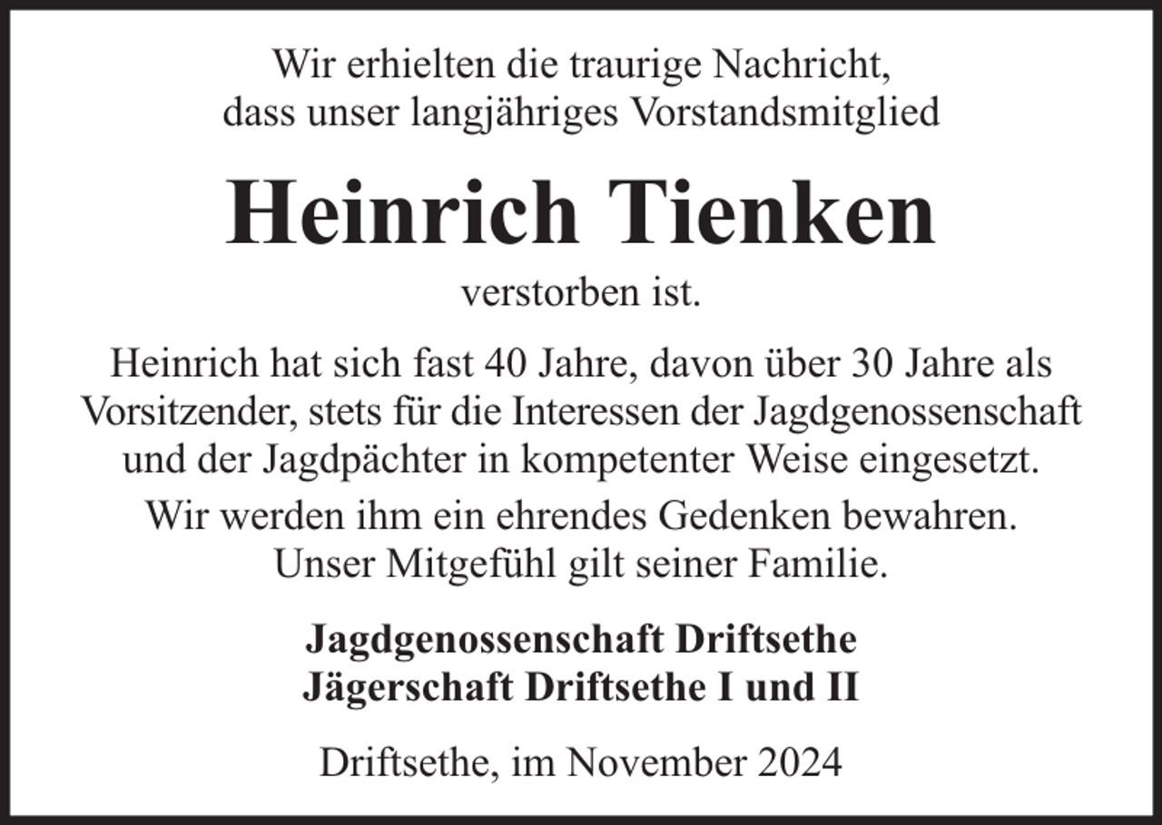 <p>Wir erhielten die traurige Nachricht,<br />dass unser langjähriges Vorstandsmitglied</p><p>Heinrich Tienken<br />verstorben ist.</p><p>Heinrich hat sich fast 40 Jahre, davon über 30 Jahre als<br />Vorsitzender, stets für die Interessen der Jagdgenossenschaft<br />und der Jagdpächter in kompetenter Weise eingesetzt.<br />Wir werden ihm ein ehrendes Gedenken bewahren.<br />Unser Mitgefühl gilt seiner Familie.<br />Jagdgenossenschaft Driftsethe<br />Jägerschaft Driftsethe I und II<br />Driftsethe, im November 2024</p>