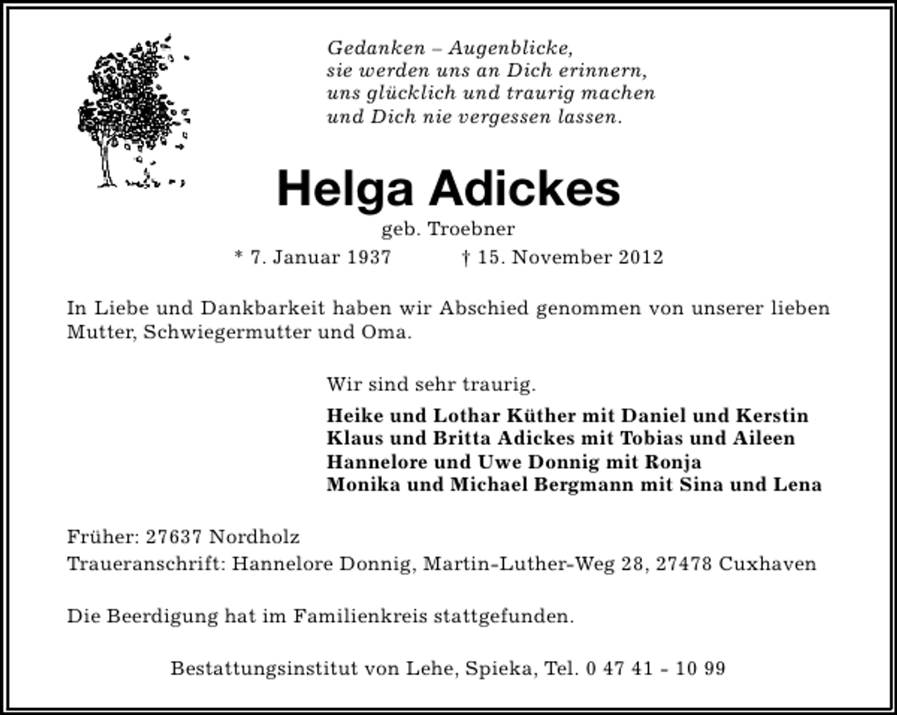 <p>Gedanken – Augenblicke,<br />sie werden uns an Dich erinnern,<br />uns glücklich und traurig machen<br />und Dich nie vergessen lassen.</p><p>Helga Adickes</p><p>geb. Troebner<br />* 7. Januar 1937<br />† 15. November 2012<br />In Liebe und Dankbarkeit haben wir Abschied genommen von unserer lieben<br />Mutter, Schwiegermutter und Oma.<br />Wir sind sehr traurig.<br />Heike und Lothar Küther mit Daniel und Kerstin<br />Klaus und Britta Adickes mit Tobias und Aileen<br />Hannelore und Uwe Donnig mit Ronja<br />Monika und Michael Bergmann mit Sina und Lena<br />Früher: 27637 Nordholz<br />Traueranschrift: Hannelore Donnig, Martin-Luther-Weg 28, 27478 Cuxhaven<br />Die Beerdigung hat im Familienkreis stattgefunden.<br />Bestattungsinstitut von Lehe, Spieka, Tel. 0 47 41 - 10 99</p>