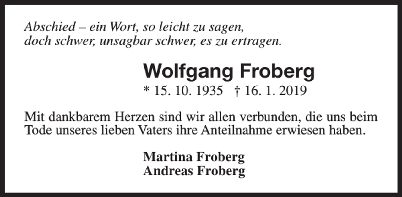<p>Abschied – ein Wort, so leicht zu sagen,<br />doch schwer, unsagbar schwer, es zu ertragen.</p><p>Wolfgang Froberg<br />* 15. 10. 1935 † 16. 1. 2019</p><p>Mit dankbarem Herzen sind wir allen verbunden, die uns beim<br />Tode unseres lieben Vaters ihre Anteilnahme erwiesen haben.<br />Martina Froberg<br />Andreas Froberg</p>