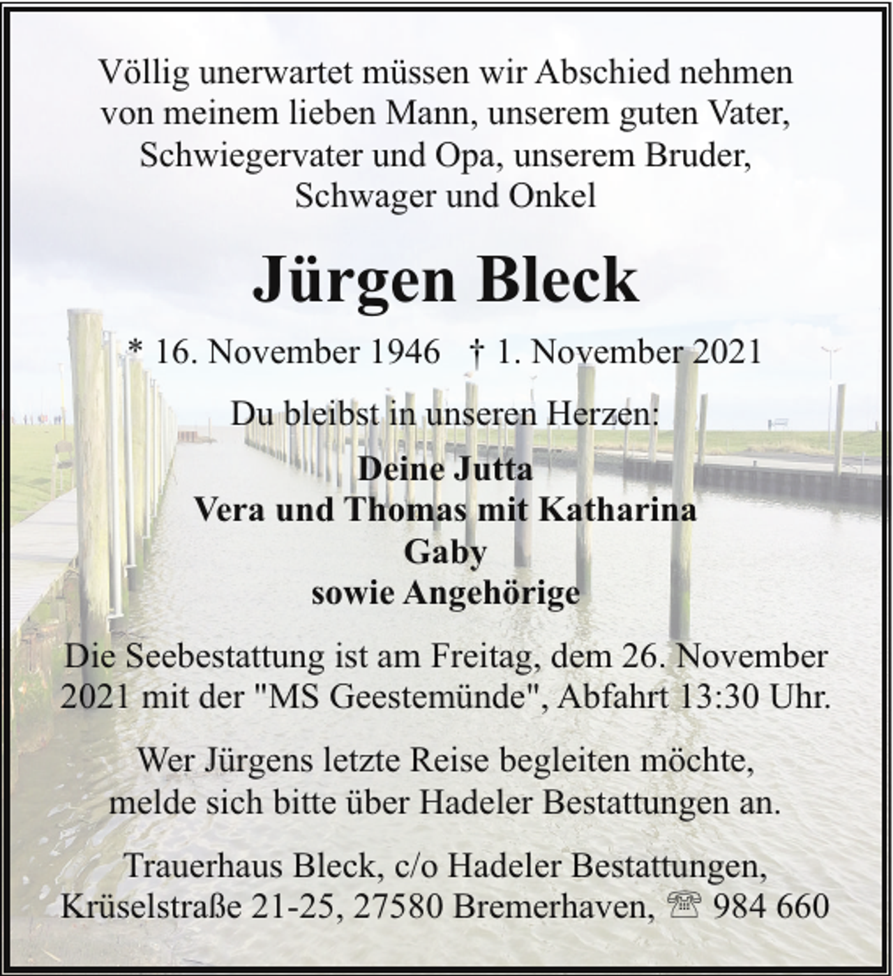<p>Völlig unerwartet müssen wir Abschied nehmen<br />von meinem lieben Mann, unserem guten Vater,<br />Schwiegervater und Opa, unserem Bruder,<br />Schwager und Onkel</p><p>Jürgen Bleck<br />* 16. November 1946 † 1. November 2021<br />Du bleibst in unseren Herzen:<br />Deine Jutta<br />Vera und Thomas mit Katharina<br />Gaby<br />sowie Angehörige<br />Die Seebestattung ist am Freitag, dem 26. November<br />2021 mit der "MS Geestemünde", Abfahrt 13:30 Uhr.<br />Wer Jürgens letzte Reise begleiten möchte,<br />melde sich bitte über Hadeler Bestattungen an.<br />Trauerhaus Bleck, c/o Hadeler Bestattungen,<br />Krüselstraße 21-25, 27580 Bremerhaven, ' 984 660</p>
