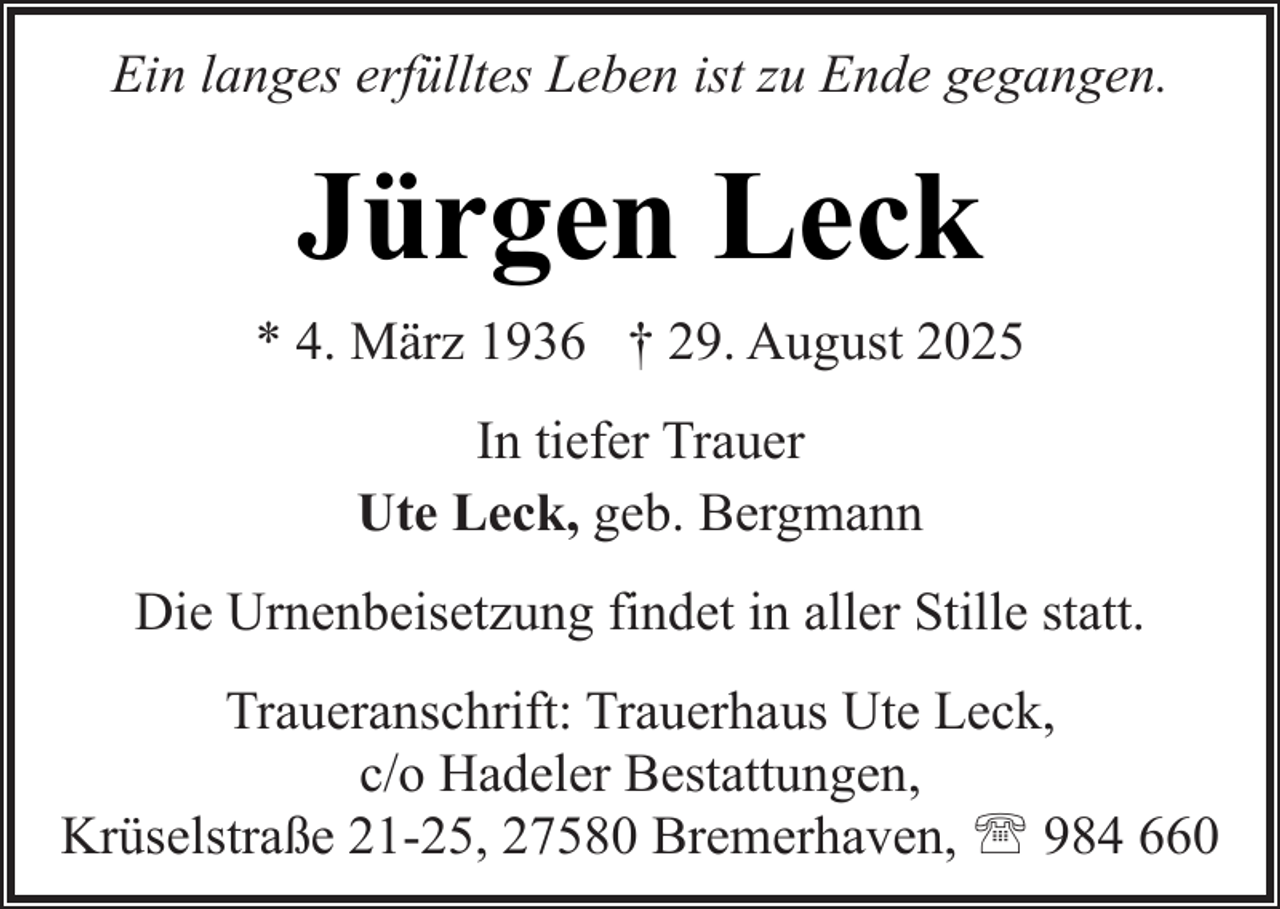 <p>Ein langes erfülltes Leben ist zu Ende gegangen.</p><p>Jürgen Leck<br />* 4. März 1936 † 29. August 2025<br />In tiefer Trauer<br />Ute Leck, geb. Bergmann<br />Die Urnenbeisetzung findet in aller Stille statt.<br />Traueranschrift: Trauerhaus Ute Leck,<br />c/o Hadeler Bestattungen,<br />Krüselstraße 21-25, 27580 Bremerhaven, ' 984 660</p>