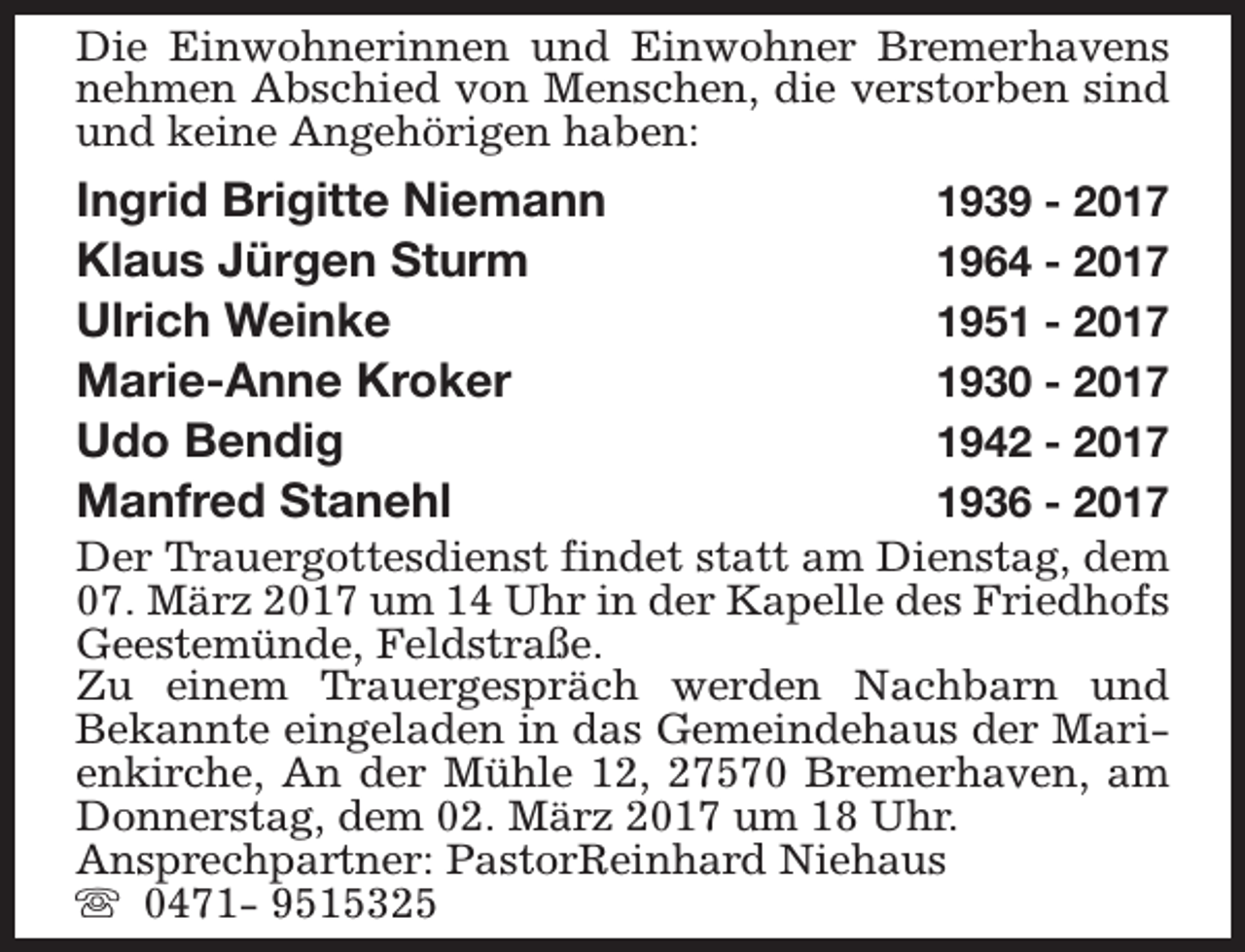 <p>Die Einwohnerinnen und Einwohner Bremerhavens<br />nehmen Abschied von Menschen, die verstorben sind<br />und keine Angehörigen haben:</p><p>Ingrid Brigitte Niemann<br />Klaus Jürgen Sturm<br />Ulrich Weinke<br />Marie-Anne Kroker<br />Udo Bendig<br />Manfred Stanehl</p><p>1939 - 2017<br />1964 - 2017<br />1951 - 2017<br />1930 - 2017<br />1942 - 2017<br />1936 - 2017<br />Der Trauergottesdienst findet statt am Dienstag, dem<br />07. März 2017 um 14 Uhr in der Kapelle des Friedhofs<br />Geestemünde, Feldstraße.<br />Zu einem Trauergespräch werden Nachbarn und<br />Bekannte eingeladen in das Gemeindehaus der Marienkirche, An der Mühle 12, 27570 Bremerhaven, am<br />Donnerstag, dem 02. März 2017 um 18 Uhr.<br />Ansprechpartner: PastorReinhard Niehaus<br />s 0471- 9515325</p>