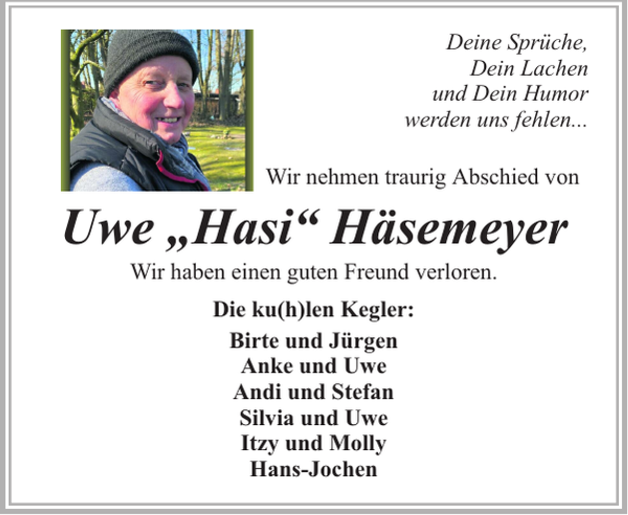 <p>Deine Sprüche,<br />Dein Lachen<br />und Dein Humor<br />werden uns fehlen...<br />Wir nehmen traurig Abschied von</p><p>Uwe „Hasi“ Häsemeyer<br />Wir haben einen guten Freund verloren.<br />Die ku(h)len Kegler:<br />Birte und Jürgen<br />Anke und Uwe<br />Andi und Stefan<br />Silvia und Uwe<br />Itzy und Molly<br />Hans-Jochen</p>