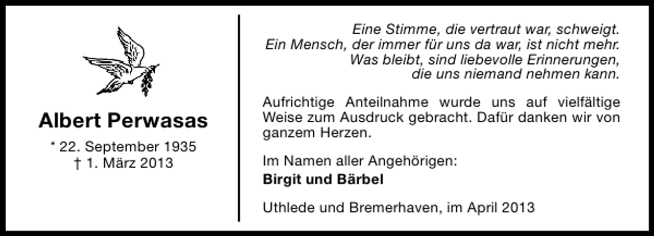 <p>Eine Stimme, die vertraut war, schweigt.<br />Ein Mensch, der immer für uns da war, ist nicht mehr.<br />Was bleibt, sind liebevolle Erinnerungen,<br />die uns niemand nehmen kann.</p><p>Albert Perwasas<br />* 22. September 1935<br />† 1. März 2013</p><p>Aufrichtige Anteilnahme wurde uns auf vielfältige<br />Weise zum Ausdruck gebracht. Dafür danken wir von<br />ganzem Herzen.<br />Im Namen aller Angehörigen:<br />Birgit und Bärbel<br />Uthlede und Bremerhaven, im April 2013</p>