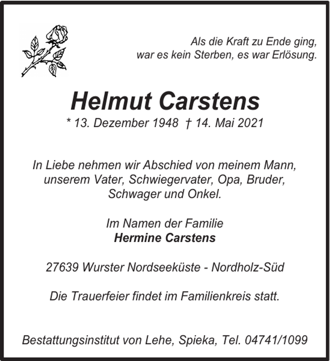 <p>Als die Kraft zu Ende ging,<br />war es kein Sterben, es war Erlösung.</p><p>Helmut Carstens</p><p>* 13. Dezember 1948 † 14. Mai 2021<br />In Liebe nehmen wir Abschied von meinem Mann,<br />unserem Vater, Schwiegervater, Opa, Bruder,<br />Schwager und Onkel.<br />Im Namen der Familie<br />Hermine Carstens<br />27639 Wurster Nordseeküste - Nordholz-Süd<br />Die Trauerfeier findet im Familienkreis statt.<br />Bestattungsinstitut von Lehe, Spieka, Tel. 04741/1099</p>
