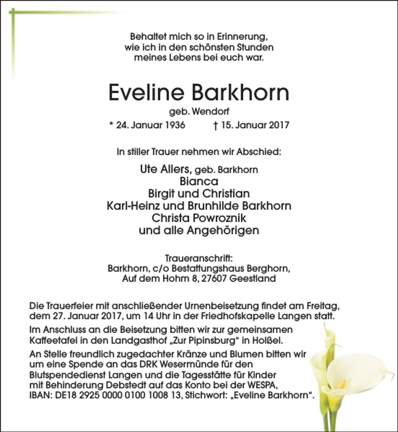 <p>Behaltet mich so in Erinnerung,<br />wie ich in den schönsten Stunden<br />meines Lebens bei euch war.</p><p>Eveline Barkhorn<br />geb. Wendorf<br />* 24. Januar 1936<br />† 15. Januar 2017<br />In stiller Trauer nehmen wir Abschied:</p><p>Ute Allers, geb. Barkhorn<br />Bianca<br />Birgit und Christian<br />Karl-Heinz und Brunhilde Barkhorn<br />Christa Powroznik<br />und alle Angehörigen<br />Traueranschrift:<br />Barkhorn, c/o Bestattungshaus Berghorn,<br />Auf dem Hohm 8, 27607 Geestland<br />Die Trauerfeier mit anschließender Urnenbeisetzung findet am Freitag,<br />dem 27. Januar 2017, um 14 Uhr in der Friedhofskapelle Langen statt.<br />Im Anschluss an die Beisetzung bitten wir zur gemeinsamen<br />Kaffeetafel in den Landgasthof „Zur Pipinsburg“ in Holßel.<br />An Stelle freundlich zugedachter Kränze und Blumen bitten wir<br />um eine Spende an das DRK Wesermünde für den<br />Blutspendedienst Langen und die Tagesstätte für Kinder<br />mit Behinderung Debstedt auf das Konto bei der WESPA,<br />IBAN: DE18 2925 0008 13, Stichwort: „Eveline Barkhorn“.</p>