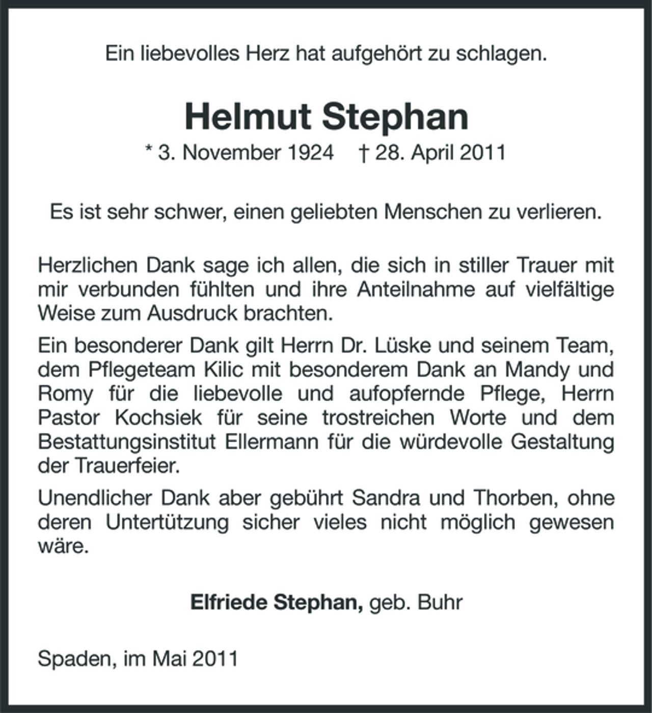 <p>Ein liebevolles Herz hat aufgehört zu schlagen.</p><p>Helmut Stephan<br />* 3. November 1924 † 28. April 2011 Es ist sehr schwer, einen geliebten Menschen zu verlieren. Herzlichen Dank sage ich allen, die sich in stiller Trauer mit mir verbunden fühlten und ihre Anteilnahme auf vielfältige Weise zum Ausdruck brachten. Ein besonderer Dank gilt Herrn Dr. Lüske und seinem Team, dem Pflegeteam Kilic mit besonderem Dank an Mandy und Romy für die liebevolle und aufopfernde Pflege, Herrn Pastor Kochsiek für seine trostreichen Worte und dem Bestattungsinstitut Ellermann für die würdevolle Gestaltung der Trauerfeier. Unendlicher Dank aber gebührt Sandra und Thorben, ohne deren Untertützung sicher vieles nicht möglich gewesen wäre. Elfriede Stephan, geb. Buhr Spaden, im Mai 2011</p>