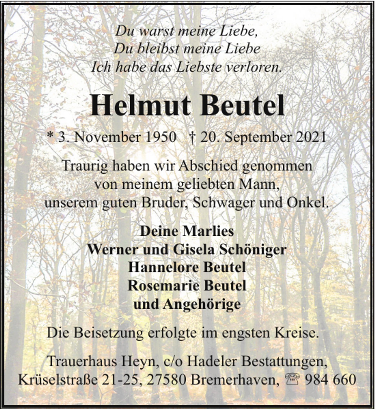 <p>Du warst meine Liebe,<br />Du bleibst meine Liebe<br />Ich habe das Liebste verloren.</p><p>Helmut Beutel<br />* 3. November 1950 † 20. September 2021<br />Traurig haben wir Abschied genommen<br />von meinem geliebten Mann,<br />unserem guten Bruder, Schwager und Onkel.<br />Deine Marlies<br />Werner und Gisela Schöniger<br />Hannelore Beutel<br />Rosemarie Beutel<br />und Angehörige<br />Die Beisetzung erfolgte im engsten Kreise.<br />Trauerhaus Heyn, c/o Hadeler Bestattungen,<br />Krüselstraße 21-25, 27580 Bremerhaven, ' 984 660</p>